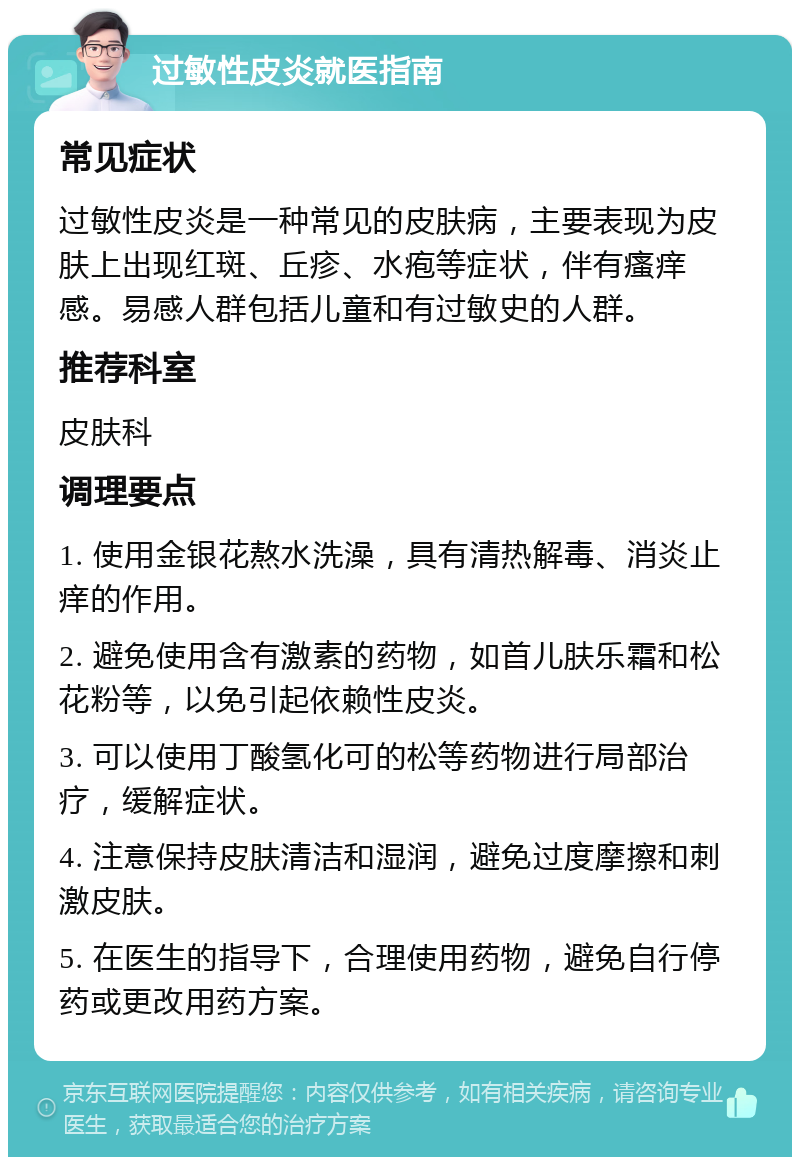 过敏性皮炎就医指南 常见症状 过敏性皮炎是一种常见的皮肤病，主要表现为皮肤上出现红斑、丘疹、水疱等症状，伴有瘙痒感。易感人群包括儿童和有过敏史的人群。 推荐科室 皮肤科 调理要点 1. 使用金银花熬水洗澡，具有清热解毒、消炎止痒的作用。 2. 避免使用含有激素的药物，如首儿肤乐霜和松花粉等，以免引起依赖性皮炎。 3. 可以使用丁酸氢化可的松等药物进行局部治疗，缓解症状。 4. 注意保持皮肤清洁和湿润，避免过度摩擦和刺激皮肤。 5. 在医生的指导下，合理使用药物，避免自行停药或更改用药方案。