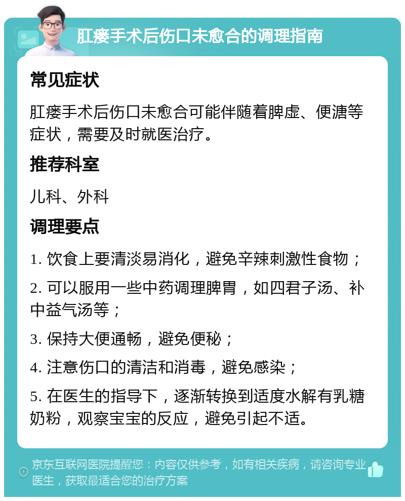 肛瘘手术后伤口未愈合的调理指南 常见症状 肛瘘手术后伤口未愈合可能伴随着脾虚、便溏等症状，需要及时就医治疗。 推荐科室 儿科、外科 调理要点 1. 饮食上要清淡易消化，避免辛辣刺激性食物； 2. 可以服用一些中药调理脾胃，如四君子汤、补中益气汤等； 3. 保持大便通畅，避免便秘； 4. 注意伤口的清洁和消毒，避免感染； 5. 在医生的指导下，逐渐转换到适度水解有乳糖奶粉，观察宝宝的反应，避免引起不适。