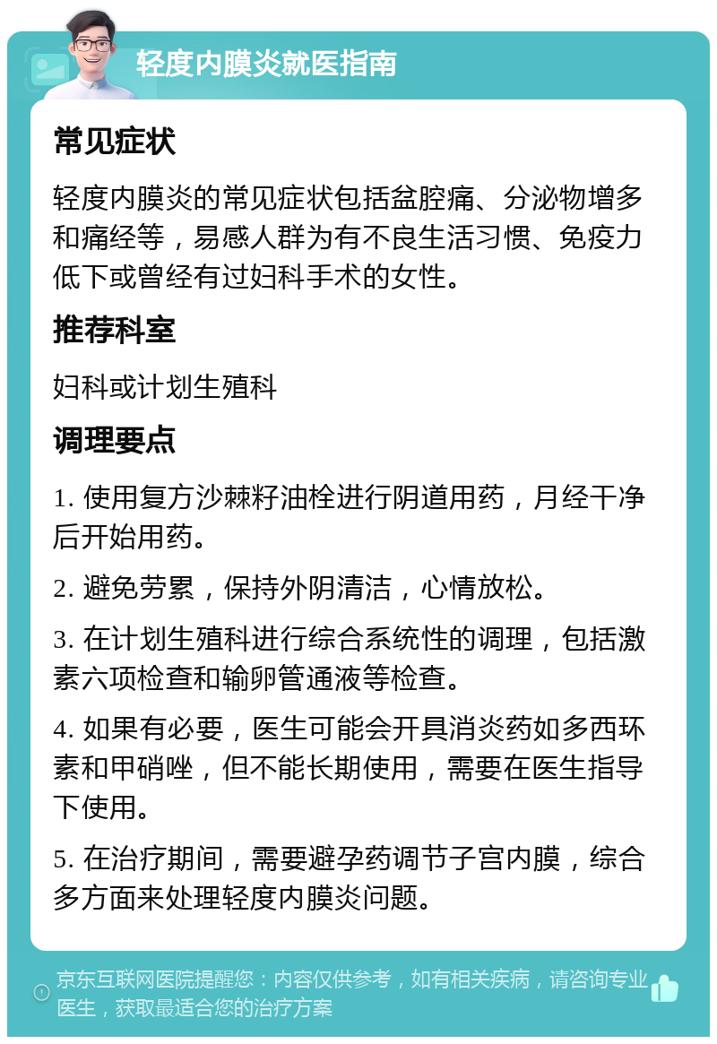 轻度内膜炎就医指南 常见症状 轻度内膜炎的常见症状包括盆腔痛、分泌物增多和痛经等，易感人群为有不良生活习惯、免疫力低下或曾经有过妇科手术的女性。 推荐科室 妇科或计划生殖科 调理要点 1. 使用复方沙棘籽油栓进行阴道用药，月经干净后开始用药。 2. 避免劳累，保持外阴清洁，心情放松。 3. 在计划生殖科进行综合系统性的调理，包括激素六项检查和输卵管通液等检查。 4. 如果有必要，医生可能会开具消炎药如多西环素和甲硝唑，但不能长期使用，需要在医生指导下使用。 5. 在治疗期间，需要避孕药调节子宫内膜，综合多方面来处理轻度内膜炎问题。