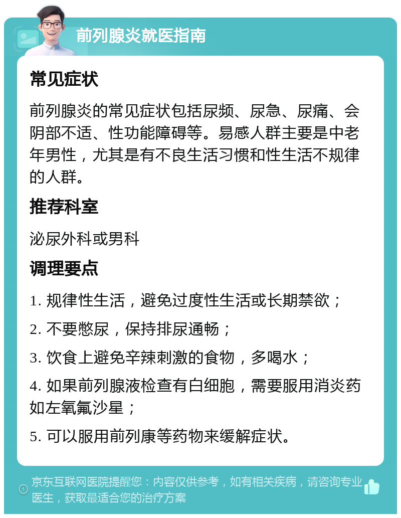 前列腺炎就医指南 常见症状 前列腺炎的常见症状包括尿频、尿急、尿痛、会阴部不适、性功能障碍等。易感人群主要是中老年男性，尤其是有不良生活习惯和性生活不规律的人群。 推荐科室 泌尿外科或男科 调理要点 1. 规律性生活，避免过度性生活或长期禁欲； 2. 不要憋尿，保持排尿通畅； 3. 饮食上避免辛辣刺激的食物，多喝水； 4. 如果前列腺液检查有白细胞，需要服用消炎药如左氧氟沙星； 5. 可以服用前列康等药物来缓解症状。