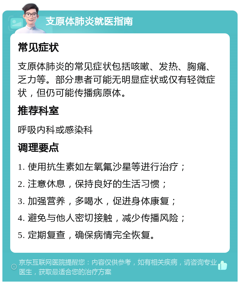 支原体肺炎就医指南 常见症状 支原体肺炎的常见症状包括咳嗽、发热、胸痛、乏力等。部分患者可能无明显症状或仅有轻微症状，但仍可能传播病原体。 推荐科室 呼吸内科或感染科 调理要点 1. 使用抗生素如左氧氟沙星等进行治疗； 2. 注意休息，保持良好的生活习惯； 3. 加强营养，多喝水，促进身体康复； 4. 避免与他人密切接触，减少传播风险； 5. 定期复查，确保病情完全恢复。