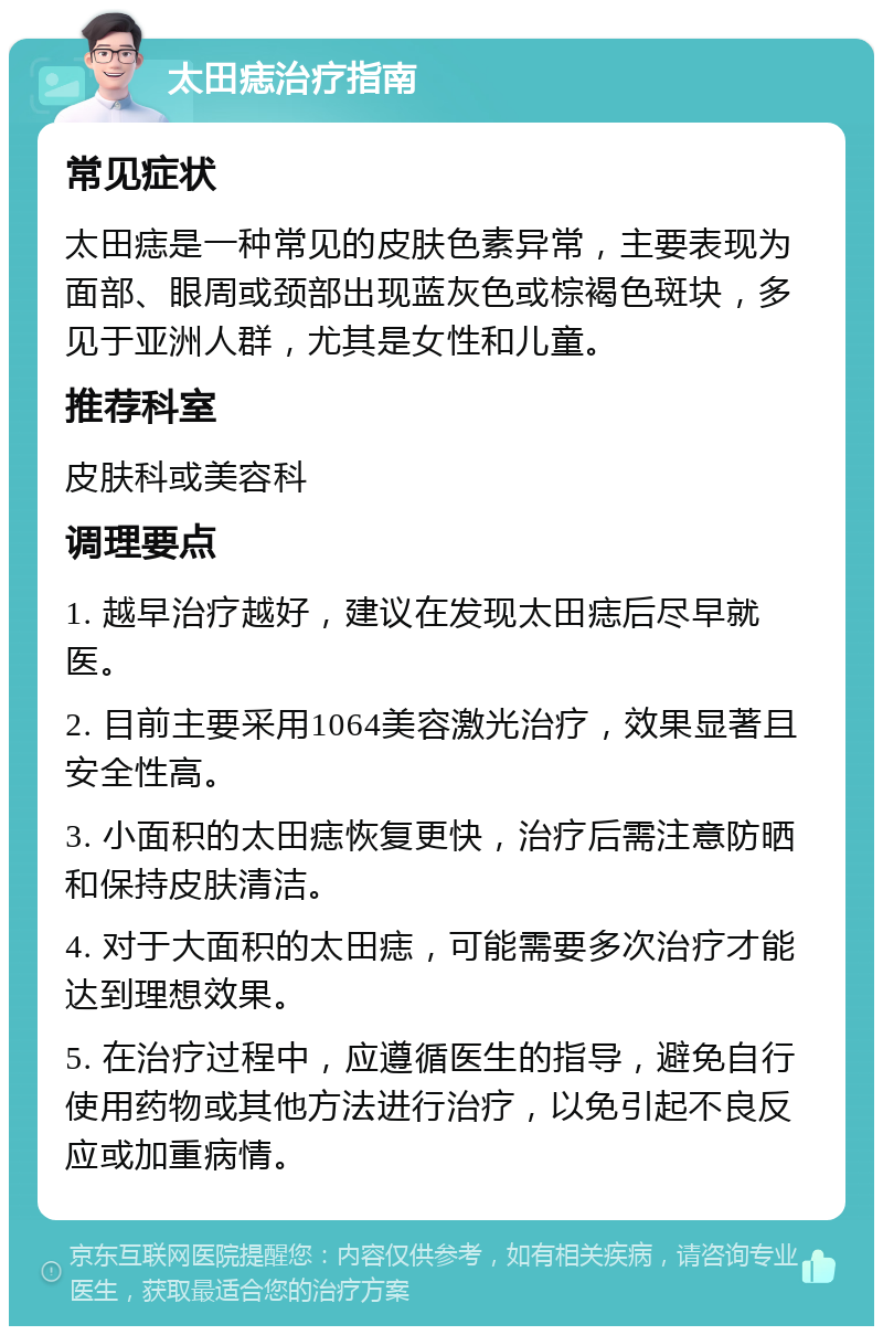 太田痣治疗指南 常见症状 太田痣是一种常见的皮肤色素异常，主要表现为面部、眼周或颈部出现蓝灰色或棕褐色斑块，多见于亚洲人群，尤其是女性和儿童。 推荐科室 皮肤科或美容科 调理要点 1. 越早治疗越好，建议在发现太田痣后尽早就医。 2. 目前主要采用1064美容激光治疗，效果显著且安全性高。 3. 小面积的太田痣恢复更快，治疗后需注意防晒和保持皮肤清洁。 4. 对于大面积的太田痣，可能需要多次治疗才能达到理想效果。 5. 在治疗过程中，应遵循医生的指导，避免自行使用药物或其他方法进行治疗，以免引起不良反应或加重病情。