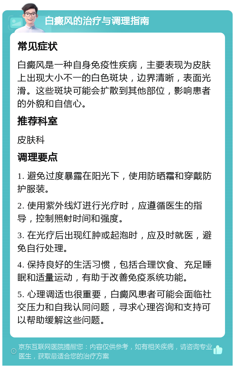 白癜风的治疗与调理指南 常见症状 白癜风是一种自身免疫性疾病，主要表现为皮肤上出现大小不一的白色斑块，边界清晰，表面光滑。这些斑块可能会扩散到其他部位，影响患者的外貌和自信心。 推荐科室 皮肤科 调理要点 1. 避免过度暴露在阳光下，使用防晒霜和穿戴防护服装。 2. 使用紫外线灯进行光疗时，应遵循医生的指导，控制照射时间和强度。 3. 在光疗后出现红肿或起泡时，应及时就医，避免自行处理。 4. 保持良好的生活习惯，包括合理饮食、充足睡眠和适量运动，有助于改善免疫系统功能。 5. 心理调适也很重要，白癜风患者可能会面临社交压力和自我认同问题，寻求心理咨询和支持可以帮助缓解这些问题。