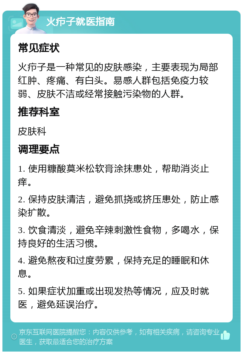 火疖子就医指南 常见症状 火疖子是一种常见的皮肤感染，主要表现为局部红肿、疼痛、有白头。易感人群包括免疫力较弱、皮肤不洁或经常接触污染物的人群。 推荐科室 皮肤科 调理要点 1. 使用糠酸莫米松软膏涂抹患处，帮助消炎止痒。 2. 保持皮肤清洁，避免抓挠或挤压患处，防止感染扩散。 3. 饮食清淡，避免辛辣刺激性食物，多喝水，保持良好的生活习惯。 4. 避免熬夜和过度劳累，保持充足的睡眠和休息。 5. 如果症状加重或出现发热等情况，应及时就医，避免延误治疗。