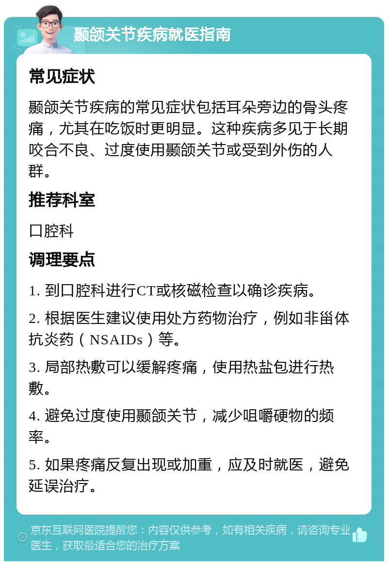 颞颌关节疾病就医指南 常见症状 颞颌关节疾病的常见症状包括耳朵旁边的骨头疼痛，尤其在吃饭时更明显。这种疾病多见于长期咬合不良、过度使用颞颌关节或受到外伤的人群。 推荐科室 口腔科 调理要点 1. 到口腔科进行CT或核磁检查以确诊疾病。 2. 根据医生建议使用处方药物治疗，例如非甾体抗炎药（NSAIDs）等。 3. 局部热敷可以缓解疼痛，使用热盐包进行热敷。 4. 避免过度使用颞颌关节，减少咀嚼硬物的频率。 5. 如果疼痛反复出现或加重，应及时就医，避免延误治疗。