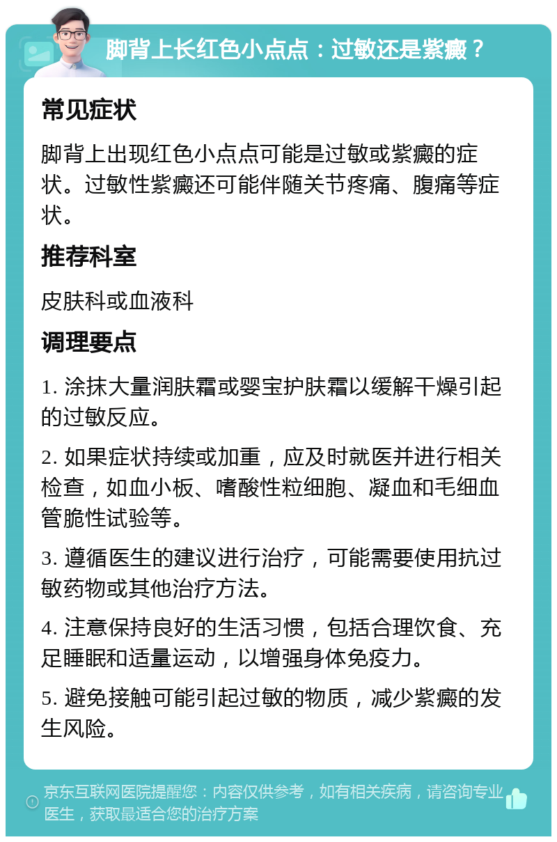 脚背上长红色小点点：过敏还是紫癜？ 常见症状 脚背上出现红色小点点可能是过敏或紫癜的症状。过敏性紫癜还可能伴随关节疼痛、腹痛等症状。 推荐科室 皮肤科或血液科 调理要点 1. 涂抹大量润肤霜或婴宝护肤霜以缓解干燥引起的过敏反应。 2. 如果症状持续或加重，应及时就医并进行相关检查，如血小板、嗜酸性粒细胞、凝血和毛细血管脆性试验等。 3. 遵循医生的建议进行治疗，可能需要使用抗过敏药物或其他治疗方法。 4. 注意保持良好的生活习惯，包括合理饮食、充足睡眠和适量运动，以增强身体免疫力。 5. 避免接触可能引起过敏的物质，减少紫癜的发生风险。