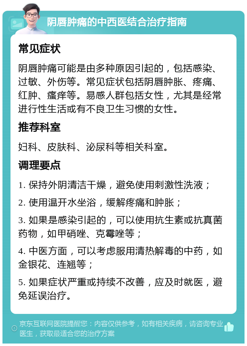 阴唇肿痛的中西医结合治疗指南 常见症状 阴唇肿痛可能是由多种原因引起的，包括感染、过敏、外伤等。常见症状包括阴唇肿胀、疼痛、红肿、瘙痒等。易感人群包括女性，尤其是经常进行性生活或有不良卫生习惯的女性。 推荐科室 妇科、皮肤科、泌尿科等相关科室。 调理要点 1. 保持外阴清洁干燥，避免使用刺激性洗液； 2. 使用温开水坐浴，缓解疼痛和肿胀； 3. 如果是感染引起的，可以使用抗生素或抗真菌药物，如甲硝唑、克霉唑等； 4. 中医方面，可以考虑服用清热解毒的中药，如金银花、连翘等； 5. 如果症状严重或持续不改善，应及时就医，避免延误治疗。