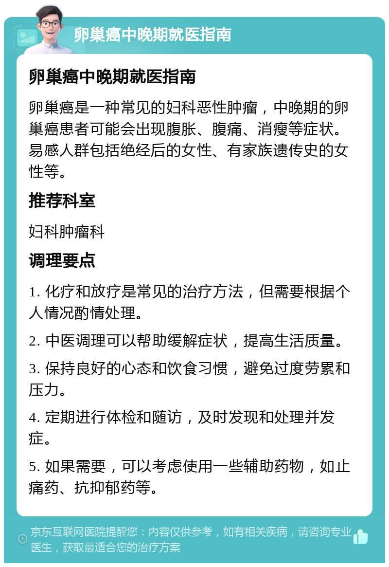 卵巢癌中晚期就医指南 卵巢癌中晚期就医指南 卵巢癌是一种常见的妇科恶性肿瘤，中晚期的卵巢癌患者可能会出现腹胀、腹痛、消瘦等症状。易感人群包括绝经后的女性、有家族遗传史的女性等。 推荐科室 妇科肿瘤科 调理要点 1. 化疗和放疗是常见的治疗方法，但需要根据个人情况酌情处理。 2. 中医调理可以帮助缓解症状，提高生活质量。 3. 保持良好的心态和饮食习惯，避免过度劳累和压力。 4. 定期进行体检和随访，及时发现和处理并发症。 5. 如果需要，可以考虑使用一些辅助药物，如止痛药、抗抑郁药等。