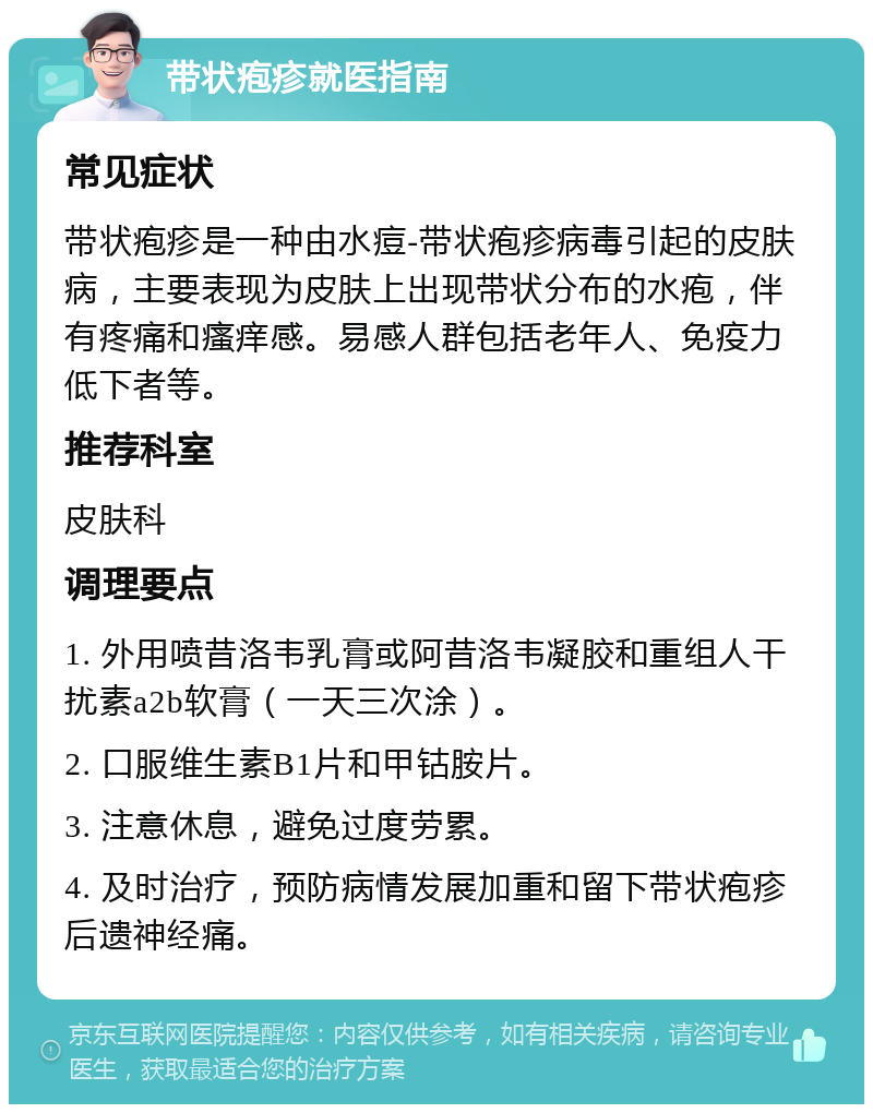 带状疱疹就医指南 常见症状 带状疱疹是一种由水痘-带状疱疹病毒引起的皮肤病，主要表现为皮肤上出现带状分布的水疱，伴有疼痛和瘙痒感。易感人群包括老年人、免疫力低下者等。 推荐科室 皮肤科 调理要点 1. 外用喷昔洛韦乳膏或阿昔洛韦凝胶和重组人干扰素a2b软膏（一天三次涂）。 2. 口服维生素B1片和甲钴胺片。 3. 注意休息，避免过度劳累。 4. 及时治疗，预防病情发展加重和留下带状疱疹后遗神经痛。