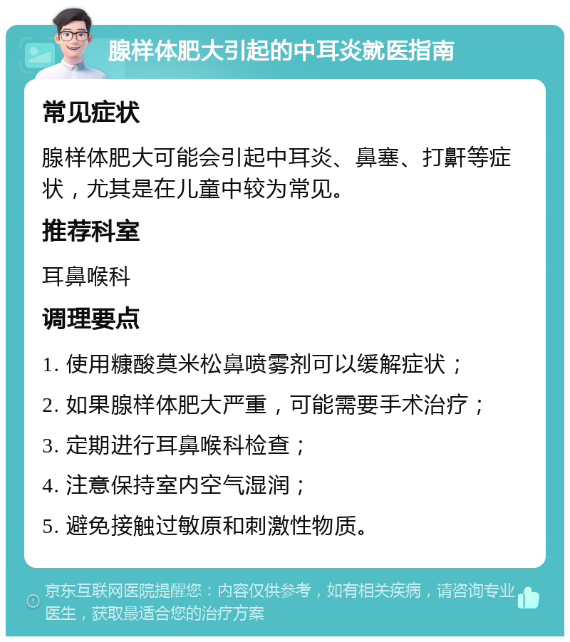 腺样体肥大引起的中耳炎就医指南 常见症状 腺样体肥大可能会引起中耳炎、鼻塞、打鼾等症状，尤其是在儿童中较为常见。 推荐科室 耳鼻喉科 调理要点 1. 使用糠酸莫米松鼻喷雾剂可以缓解症状； 2. 如果腺样体肥大严重，可能需要手术治疗； 3. 定期进行耳鼻喉科检查； 4. 注意保持室内空气湿润； 5. 避免接触过敏原和刺激性物质。