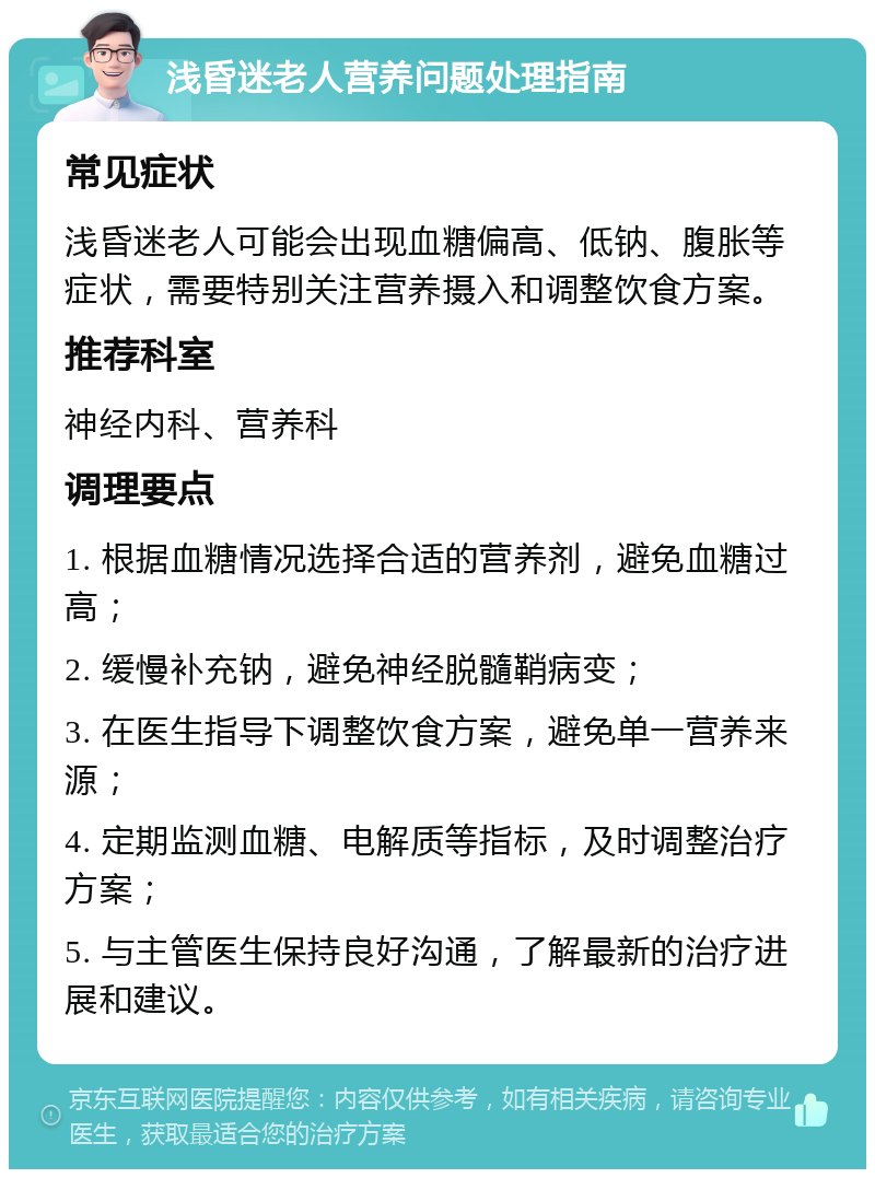 浅昏迷老人营养问题处理指南 常见症状 浅昏迷老人可能会出现血糖偏高、低钠、腹胀等症状，需要特别关注营养摄入和调整饮食方案。 推荐科室 神经内科、营养科 调理要点 1. 根据血糖情况选择合适的营养剂，避免血糖过高； 2. 缓慢补充钠，避免神经脱髓鞘病变； 3. 在医生指导下调整饮食方案，避免单一营养来源； 4. 定期监测血糖、电解质等指标，及时调整治疗方案； 5. 与主管医生保持良好沟通，了解最新的治疗进展和建议。