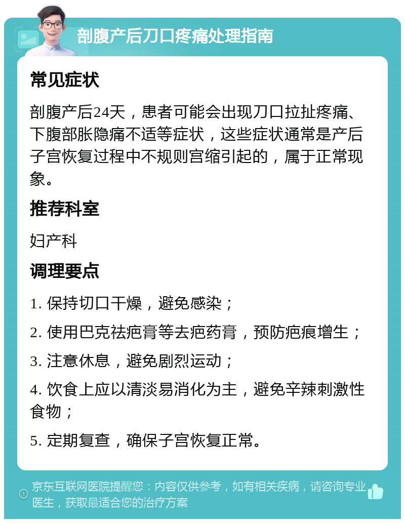 剖腹产后刀口疼痛处理指南 常见症状 剖腹产后24天，患者可能会出现刀口拉扯疼痛、下腹部胀隐痛不适等症状，这些症状通常是产后子宫恢复过程中不规则宫缩引起的，属于正常现象。 推荐科室 妇产科 调理要点 1. 保持切口干燥，避免感染； 2. 使用巴克祛疤膏等去疤药膏，预防疤痕增生； 3. 注意休息，避免剧烈运动； 4. 饮食上应以清淡易消化为主，避免辛辣刺激性食物； 5. 定期复查，确保子宫恢复正常。