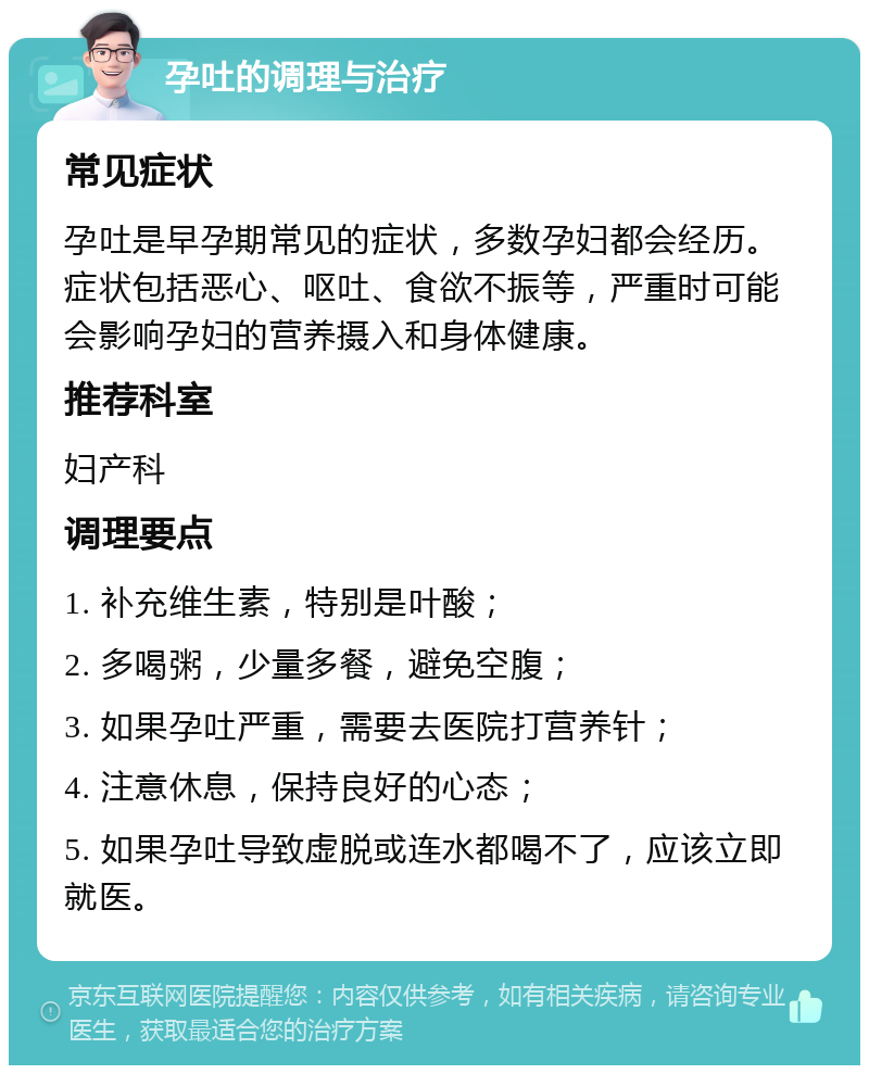 孕吐的调理与治疗 常见症状 孕吐是早孕期常见的症状，多数孕妇都会经历。症状包括恶心、呕吐、食欲不振等，严重时可能会影响孕妇的营养摄入和身体健康。 推荐科室 妇产科 调理要点 1. 补充维生素，特别是叶酸； 2. 多喝粥，少量多餐，避免空腹； 3. 如果孕吐严重，需要去医院打营养针； 4. 注意休息，保持良好的心态； 5. 如果孕吐导致虚脱或连水都喝不了，应该立即就医。