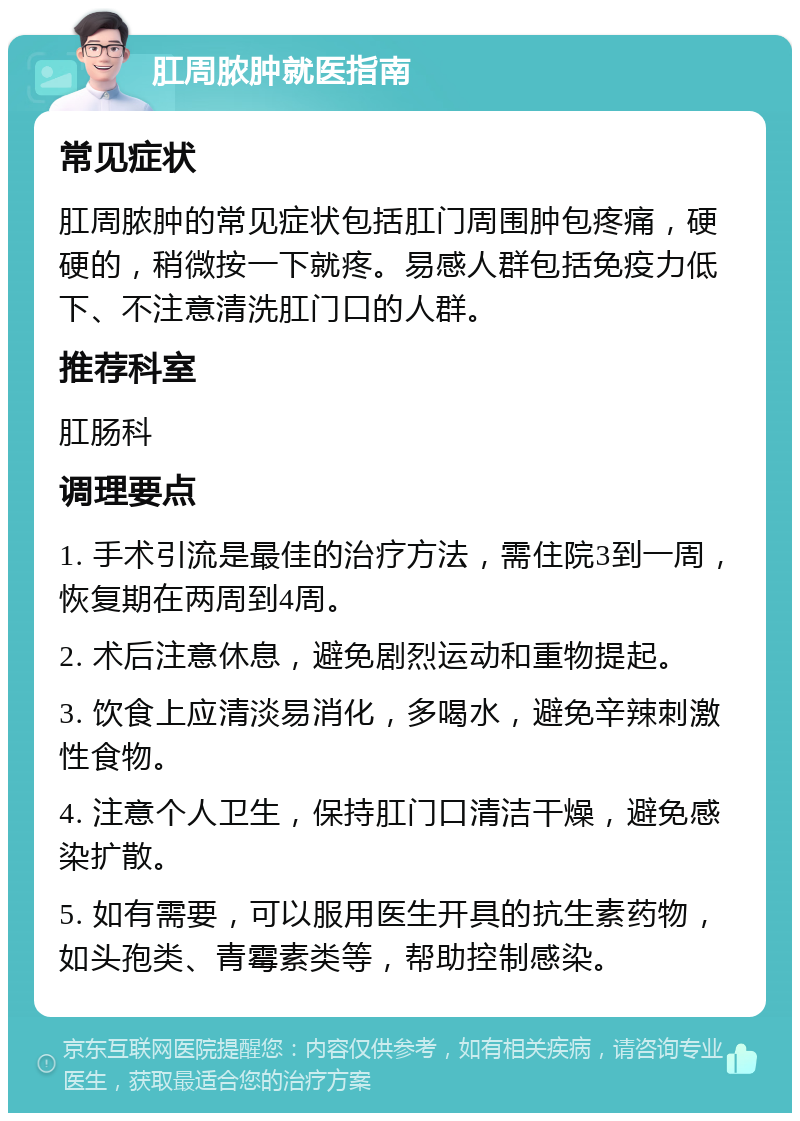 肛周脓肿就医指南 常见症状 肛周脓肿的常见症状包括肛门周围肿包疼痛，硬硬的，稍微按一下就疼。易感人群包括免疫力低下、不注意清洗肛门口的人群。 推荐科室 肛肠科 调理要点 1. 手术引流是最佳的治疗方法，需住院3到一周，恢复期在两周到4周。 2. 术后注意休息，避免剧烈运动和重物提起。 3. 饮食上应清淡易消化，多喝水，避免辛辣刺激性食物。 4. 注意个人卫生，保持肛门口清洁干燥，避免感染扩散。 5. 如有需要，可以服用医生开具的抗生素药物，如头孢类、青霉素类等，帮助控制感染。