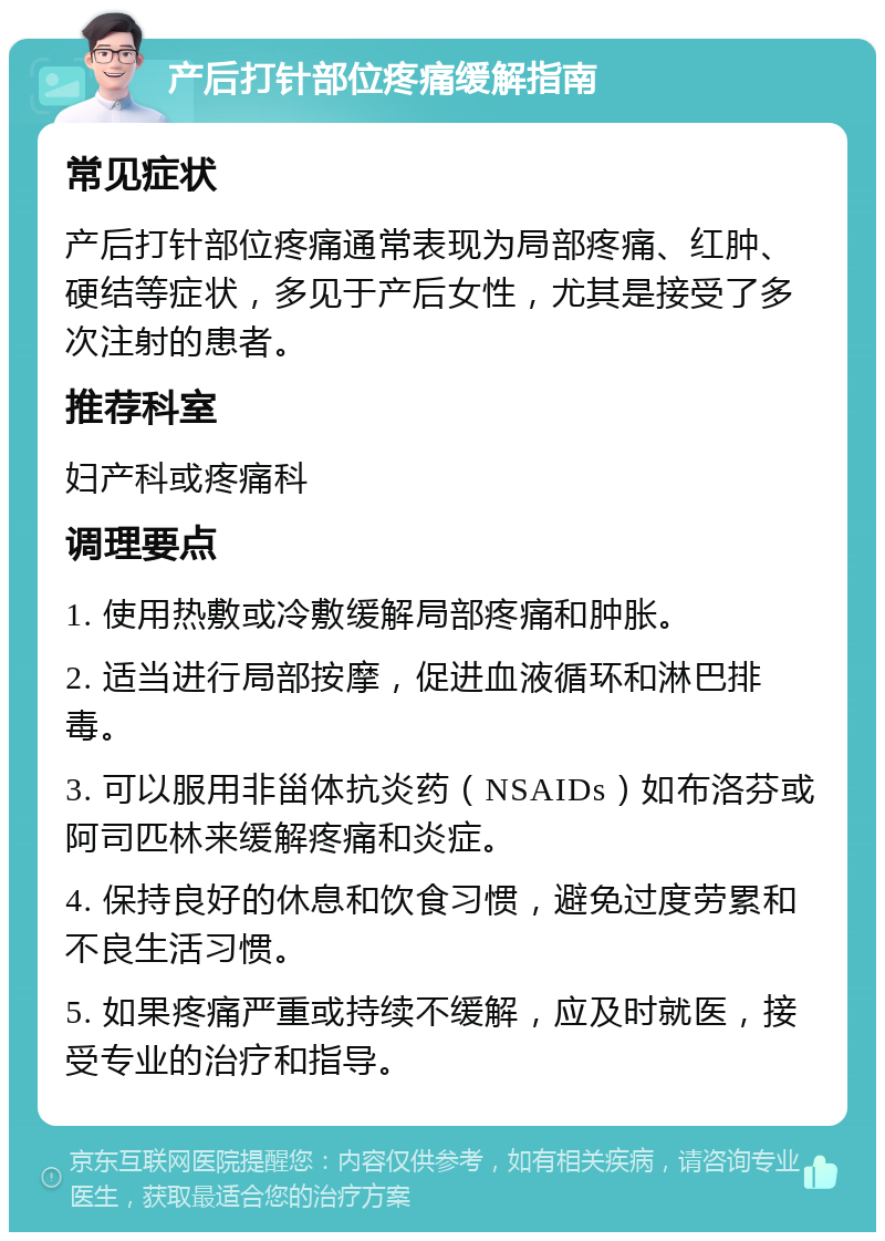 产后打针部位疼痛缓解指南 常见症状 产后打针部位疼痛通常表现为局部疼痛、红肿、硬结等症状，多见于产后女性，尤其是接受了多次注射的患者。 推荐科室 妇产科或疼痛科 调理要点 1. 使用热敷或冷敷缓解局部疼痛和肿胀。 2. 适当进行局部按摩，促进血液循环和淋巴排毒。 3. 可以服用非甾体抗炎药（NSAIDs）如布洛芬或阿司匹林来缓解疼痛和炎症。 4. 保持良好的休息和饮食习惯，避免过度劳累和不良生活习惯。 5. 如果疼痛严重或持续不缓解，应及时就医，接受专业的治疗和指导。