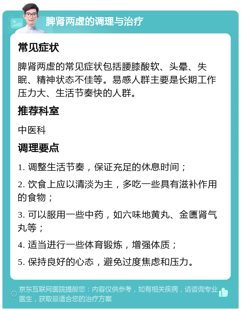 脾肾两虚的调理与治疗 常见症状 脾肾两虚的常见症状包括腰膝酸软、头晕、失眠、精神状态不佳等。易感人群主要是长期工作压力大、生活节奏快的人群。 推荐科室 中医科 调理要点 1. 调整生活节奏，保证充足的休息时间； 2. 饮食上应以清淡为主，多吃一些具有滋补作用的食物； 3. 可以服用一些中药，如六味地黄丸、金匮肾气丸等； 4. 适当进行一些体育锻炼，增强体质； 5. 保持良好的心态，避免过度焦虑和压力。