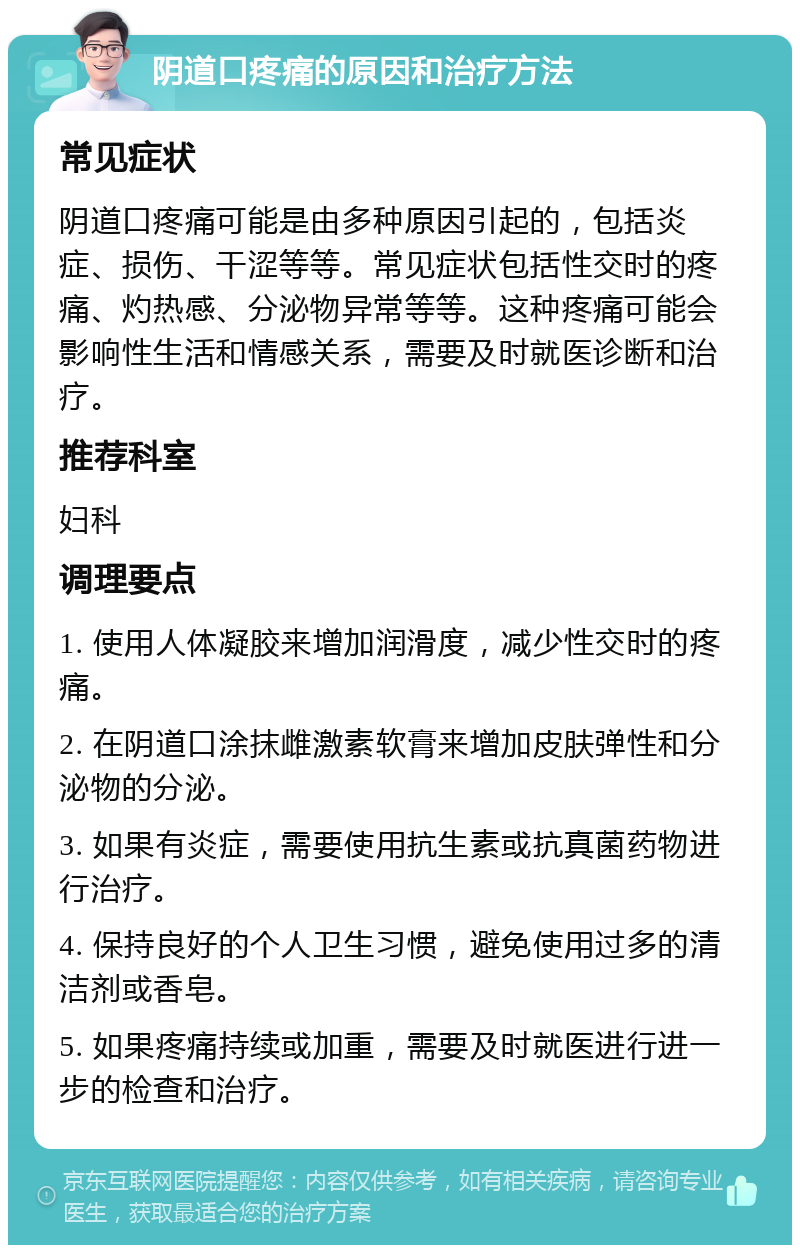 阴道口疼痛的原因和治疗方法 常见症状 阴道口疼痛可能是由多种原因引起的，包括炎症、损伤、干涩等等。常见症状包括性交时的疼痛、灼热感、分泌物异常等等。这种疼痛可能会影响性生活和情感关系，需要及时就医诊断和治疗。 推荐科室 妇科 调理要点 1. 使用人体凝胶来增加润滑度，减少性交时的疼痛。 2. 在阴道口涂抹雌激素软膏来增加皮肤弹性和分泌物的分泌。 3. 如果有炎症，需要使用抗生素或抗真菌药物进行治疗。 4. 保持良好的个人卫生习惯，避免使用过多的清洁剂或香皂。 5. 如果疼痛持续或加重，需要及时就医进行进一步的检查和治疗。