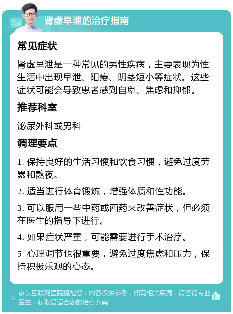 肾虚早泄的治疗指南 常见症状 肾虚早泄是一种常见的男性疾病，主要表现为性生活中出现早泄、阳痿、阴茎短小等症状。这些症状可能会导致患者感到自卑、焦虑和抑郁。 推荐科室 泌尿外科或男科 调理要点 1. 保持良好的生活习惯和饮食习惯，避免过度劳累和熬夜。 2. 适当进行体育锻炼，增强体质和性功能。 3. 可以服用一些中药或西药来改善症状，但必须在医生的指导下进行。 4. 如果症状严重，可能需要进行手术治疗。 5. 心理调节也很重要，避免过度焦虑和压力，保持积极乐观的心态。