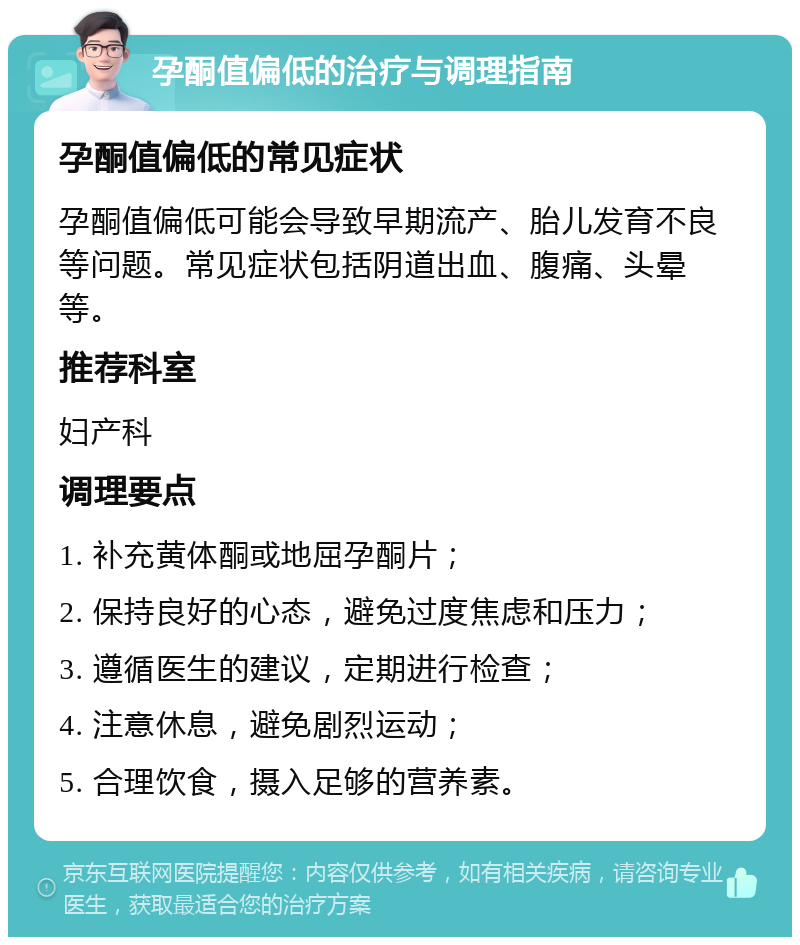 孕酮值偏低的治疗与调理指南 孕酮值偏低的常见症状 孕酮值偏低可能会导致早期流产、胎儿发育不良等问题。常见症状包括阴道出血、腹痛、头晕等。 推荐科室 妇产科 调理要点 1. 补充黄体酮或地屈孕酮片； 2. 保持良好的心态，避免过度焦虑和压力； 3. 遵循医生的建议，定期进行检查； 4. 注意休息，避免剧烈运动； 5. 合理饮食，摄入足够的营养素。