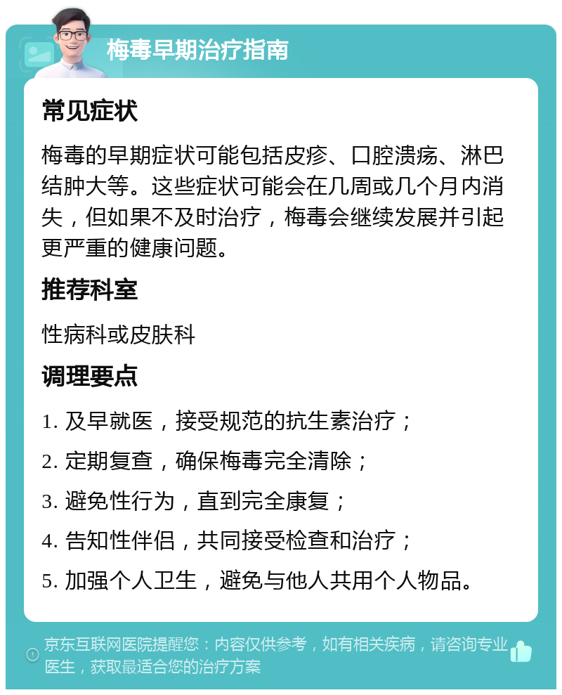 梅毒早期治疗指南 常见症状 梅毒的早期症状可能包括皮疹、口腔溃疡、淋巴结肿大等。这些症状可能会在几周或几个月内消失，但如果不及时治疗，梅毒会继续发展并引起更严重的健康问题。 推荐科室 性病科或皮肤科 调理要点 1. 及早就医，接受规范的抗生素治疗； 2. 定期复查，确保梅毒完全清除； 3. 避免性行为，直到完全康复； 4. 告知性伴侣，共同接受检查和治疗； 5. 加强个人卫生，避免与他人共用个人物品。