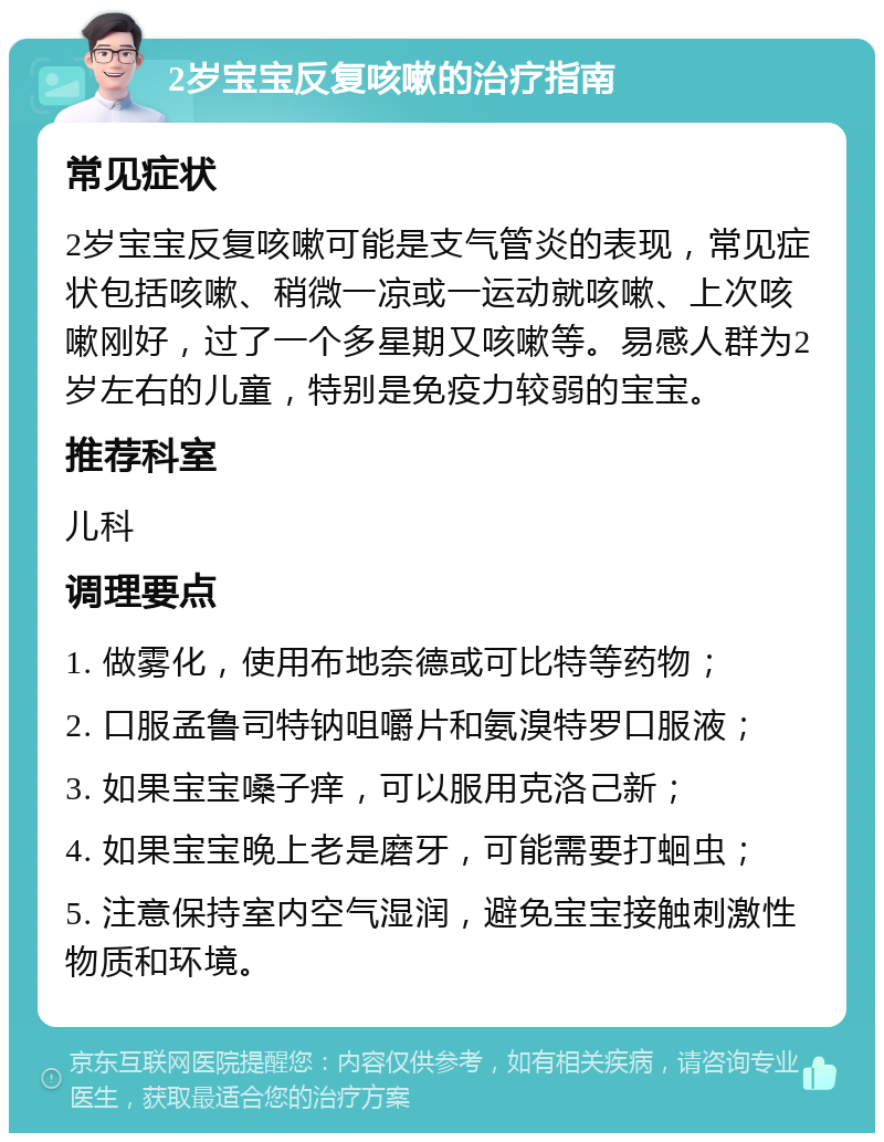 2岁宝宝反复咳嗽的治疗指南 常见症状 2岁宝宝反复咳嗽可能是支气管炎的表现，常见症状包括咳嗽、稍微一凉或一运动就咳嗽、上次咳嗽刚好，过了一个多星期又咳嗽等。易感人群为2岁左右的儿童，特别是免疫力较弱的宝宝。 推荐科室 儿科 调理要点 1. 做雾化，使用布地奈德或可比特等药物； 2. 口服孟鲁司特钠咀嚼片和氨溴特罗口服液； 3. 如果宝宝嗓子痒，可以服用克洛己新； 4. 如果宝宝晚上老是磨牙，可能需要打蛔虫； 5. 注意保持室内空气湿润，避免宝宝接触刺激性物质和环境。