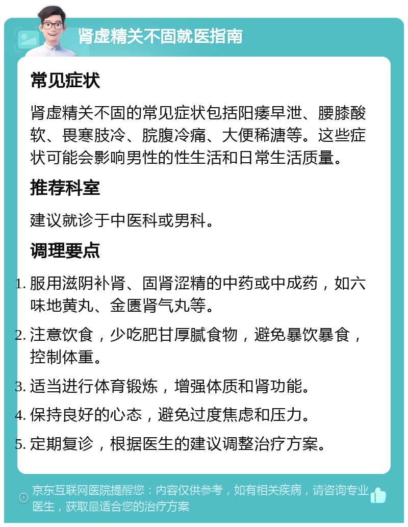 肾虚精关不固就医指南 常见症状 肾虚精关不固的常见症状包括阳痿早泄、腰膝酸软、畏寒肢冷、脘腹冷痛、大便稀溏等。这些症状可能会影响男性的性生活和日常生活质量。 推荐科室 建议就诊于中医科或男科。 调理要点 服用滋阴补肾、固肾涩精的中药或中成药，如六味地黄丸、金匮肾气丸等。 注意饮食，少吃肥甘厚腻食物，避免暴饮暴食，控制体重。 适当进行体育锻炼，增强体质和肾功能。 保持良好的心态，避免过度焦虑和压力。 定期复诊，根据医生的建议调整治疗方案。