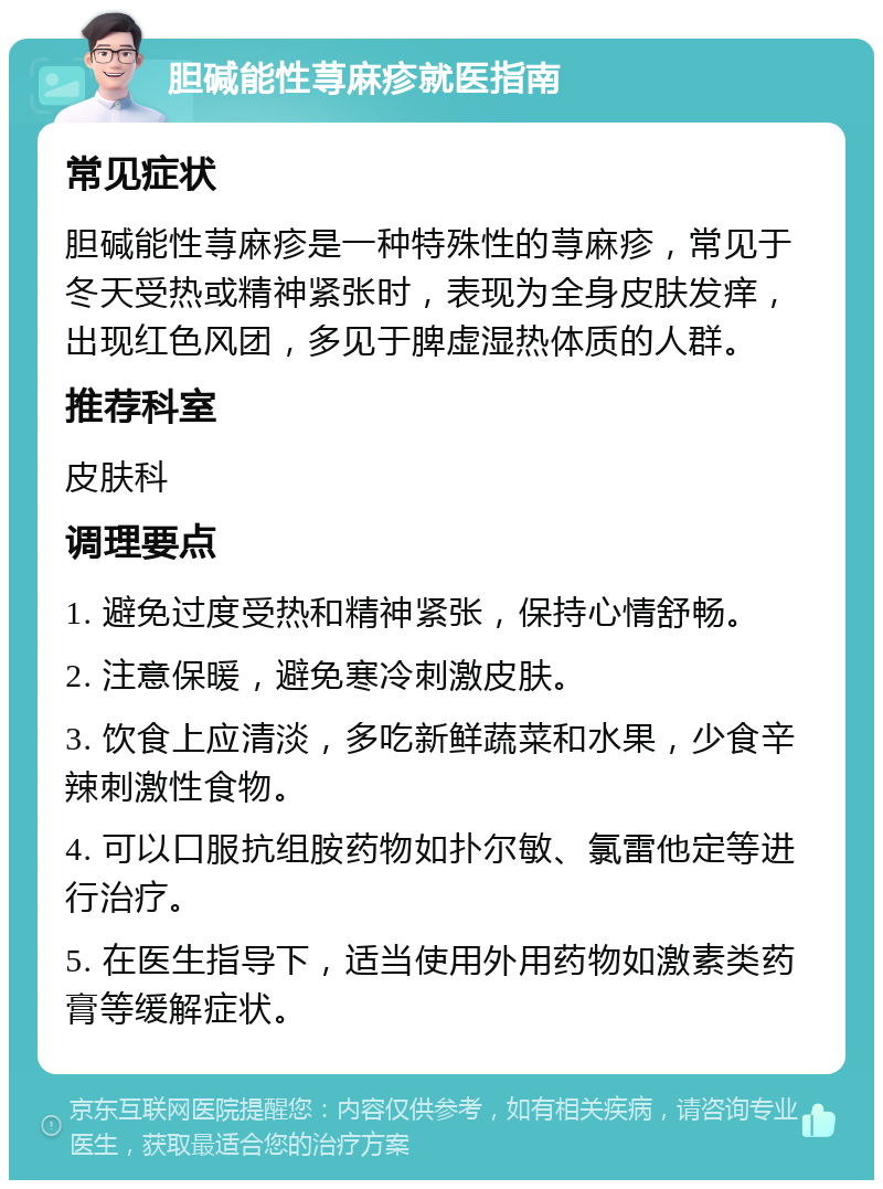 胆碱能性荨麻疹就医指南 常见症状 胆碱能性荨麻疹是一种特殊性的荨麻疹，常见于冬天受热或精神紧张时，表现为全身皮肤发痒，出现红色风团，多见于脾虚湿热体质的人群。 推荐科室 皮肤科 调理要点 1. 避免过度受热和精神紧张，保持心情舒畅。 2. 注意保暖，避免寒冷刺激皮肤。 3. 饮食上应清淡，多吃新鲜蔬菜和水果，少食辛辣刺激性食物。 4. 可以口服抗组胺药物如扑尔敏、氯雷他定等进行治疗。 5. 在医生指导下，适当使用外用药物如激素类药膏等缓解症状。