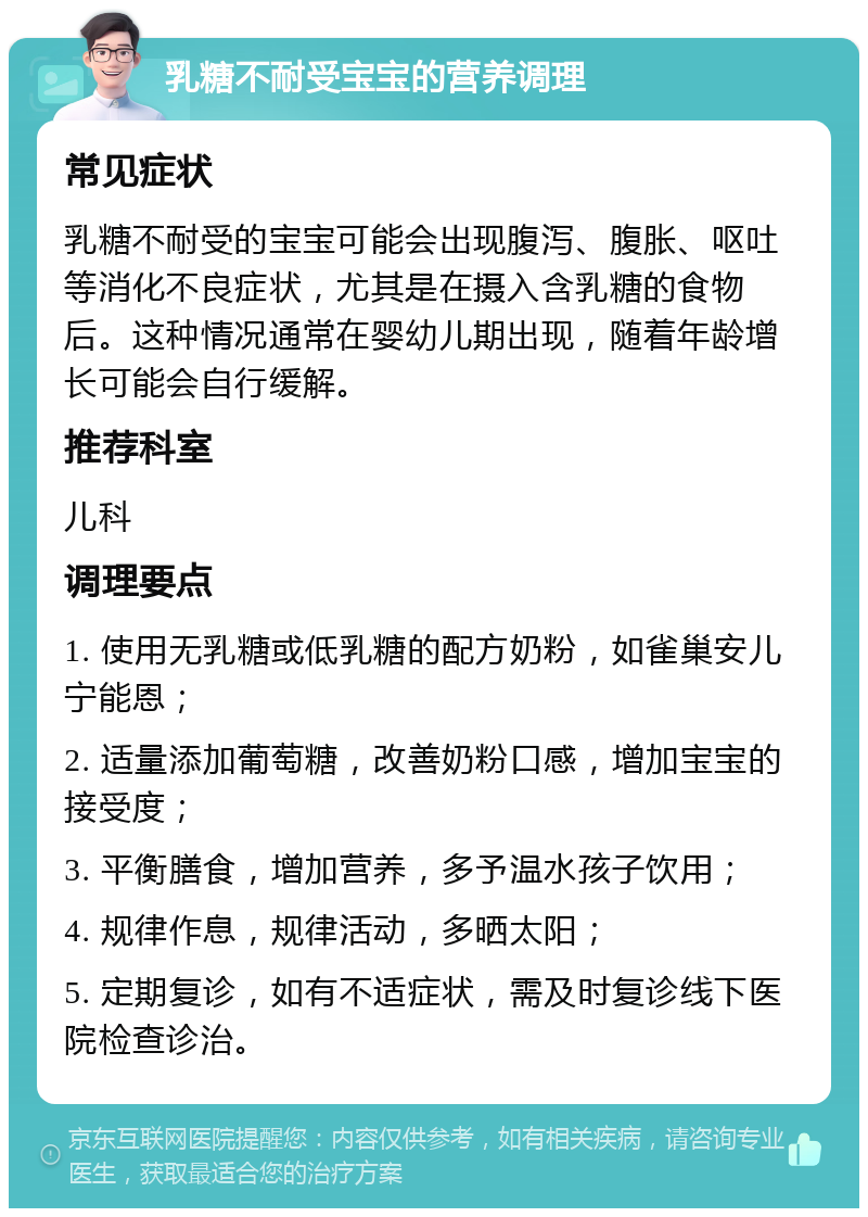 乳糖不耐受宝宝的营养调理 常见症状 乳糖不耐受的宝宝可能会出现腹泻、腹胀、呕吐等消化不良症状，尤其是在摄入含乳糖的食物后。这种情况通常在婴幼儿期出现，随着年龄增长可能会自行缓解。 推荐科室 儿科 调理要点 1. 使用无乳糖或低乳糖的配方奶粉，如雀巢安儿宁能恩； 2. 适量添加葡萄糖，改善奶粉口感，增加宝宝的接受度； 3. 平衡膳食，增加营养，多予温水孩子饮用； 4. 规律作息，规律活动，多晒太阳； 5. 定期复诊，如有不适症状，需及时复诊线下医院检查诊治。