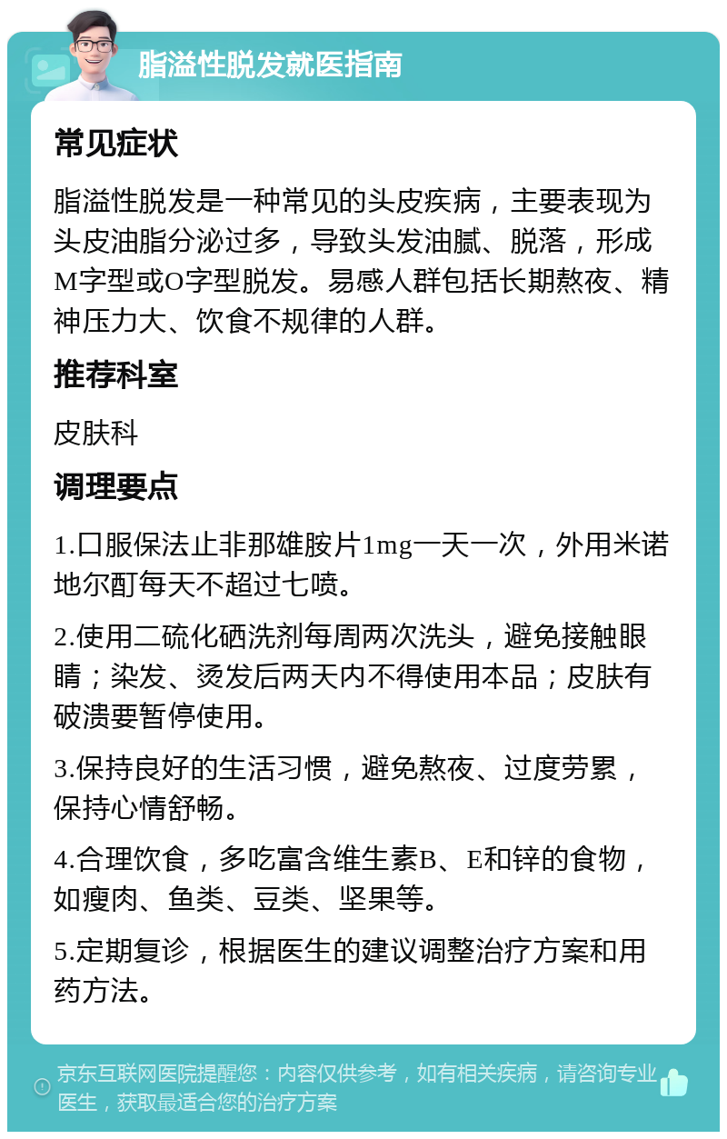 脂溢性脱发就医指南 常见症状 脂溢性脱发是一种常见的头皮疾病，主要表现为头皮油脂分泌过多，导致头发油腻、脱落，形成M字型或O字型脱发。易感人群包括长期熬夜、精神压力大、饮食不规律的人群。 推荐科室 皮肤科 调理要点 1.口服保法止非那雄胺片1mg一天一次，外用米诺地尔酊每天不超过七喷。 2.使用二硫化硒洗剂每周两次洗头，避免接触眼睛；染发、烫发后两天内不得使用本品；皮肤有破溃要暂停使用。 3.保持良好的生活习惯，避免熬夜、过度劳累，保持心情舒畅。 4.合理饮食，多吃富含维生素B、E和锌的食物，如瘦肉、鱼类、豆类、坚果等。 5.定期复诊，根据医生的建议调整治疗方案和用药方法。