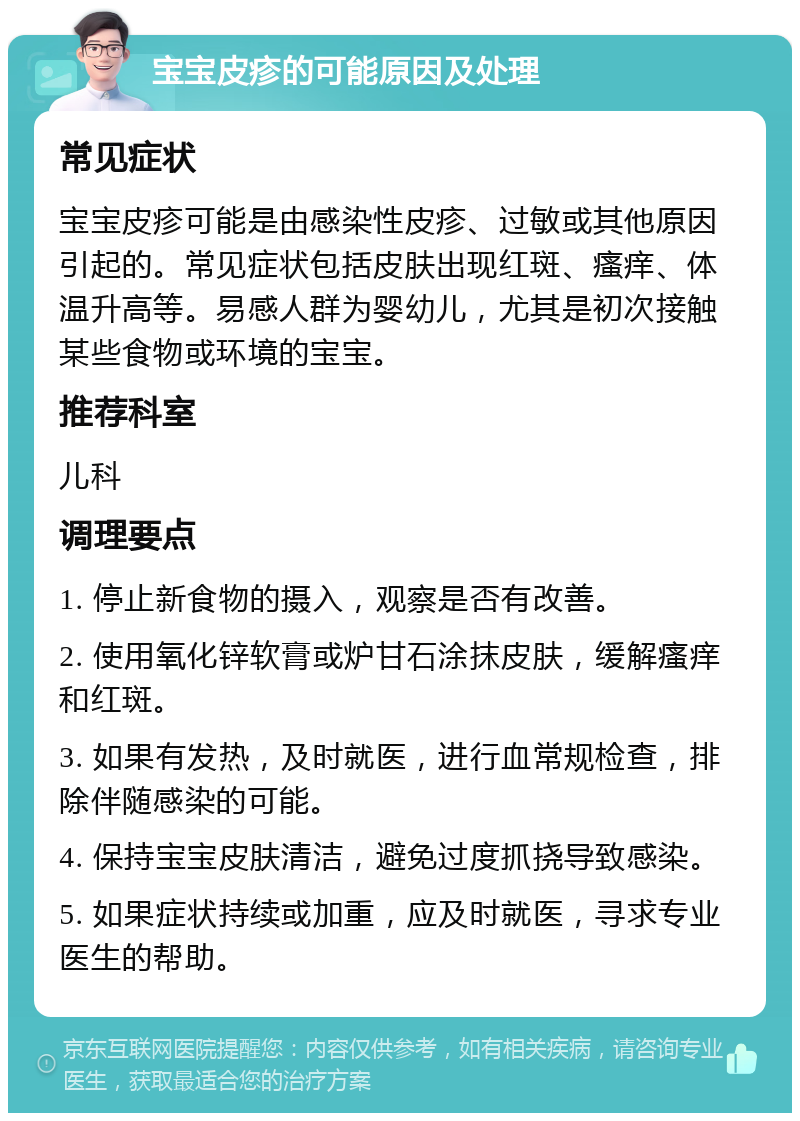 宝宝皮疹的可能原因及处理 常见症状 宝宝皮疹可能是由感染性皮疹、过敏或其他原因引起的。常见症状包括皮肤出现红斑、瘙痒、体温升高等。易感人群为婴幼儿，尤其是初次接触某些食物或环境的宝宝。 推荐科室 儿科 调理要点 1. 停止新食物的摄入，观察是否有改善。 2. 使用氧化锌软膏或炉甘石涂抹皮肤，缓解瘙痒和红斑。 3. 如果有发热，及时就医，进行血常规检查，排除伴随感染的可能。 4. 保持宝宝皮肤清洁，避免过度抓挠导致感染。 5. 如果症状持续或加重，应及时就医，寻求专业医生的帮助。