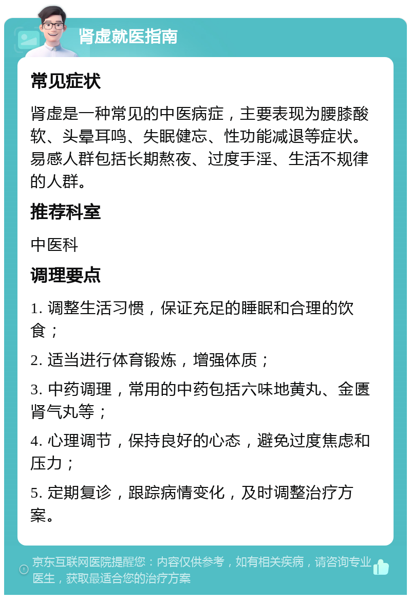 肾虚就医指南 常见症状 肾虚是一种常见的中医病症，主要表现为腰膝酸软、头晕耳鸣、失眠健忘、性功能减退等症状。易感人群包括长期熬夜、过度手淫、生活不规律的人群。 推荐科室 中医科 调理要点 1. 调整生活习惯，保证充足的睡眠和合理的饮食； 2. 适当进行体育锻炼，增强体质； 3. 中药调理，常用的中药包括六味地黄丸、金匮肾气丸等； 4. 心理调节，保持良好的心态，避免过度焦虑和压力； 5. 定期复诊，跟踪病情变化，及时调整治疗方案。