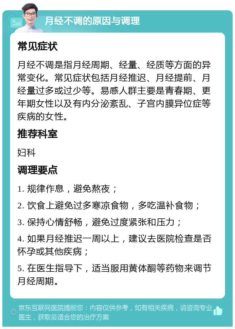 月经不调的原因与调理 常见症状 月经不调是指月经周期、经量、经质等方面的异常变化。常见症状包括月经推迟、月经提前、月经量过多或过少等。易感人群主要是青春期、更年期女性以及有内分泌紊乱、子宫内膜异位症等疾病的女性。 推荐科室 妇科 调理要点 1. 规律作息，避免熬夜； 2. 饮食上避免过多寒凉食物，多吃温补食物； 3. 保持心情舒畅，避免过度紧张和压力； 4. 如果月经推迟一周以上，建议去医院检查是否怀孕或其他疾病； 5. 在医生指导下，适当服用黄体酮等药物来调节月经周期。