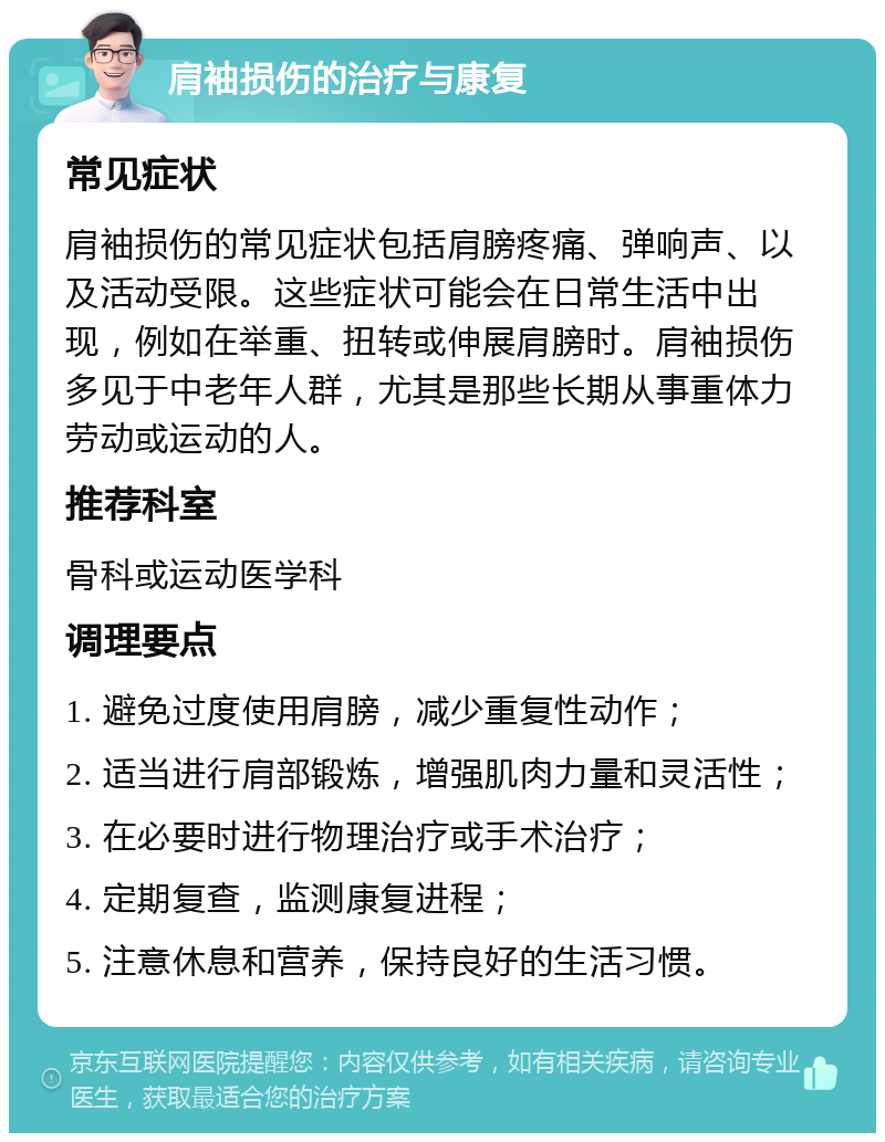 肩袖损伤的治疗与康复 常见症状 肩袖损伤的常见症状包括肩膀疼痛、弹响声、以及活动受限。这些症状可能会在日常生活中出现，例如在举重、扭转或伸展肩膀时。肩袖损伤多见于中老年人群，尤其是那些长期从事重体力劳动或运动的人。 推荐科室 骨科或运动医学科 调理要点 1. 避免过度使用肩膀，减少重复性动作； 2. 适当进行肩部锻炼，增强肌肉力量和灵活性； 3. 在必要时进行物理治疗或手术治疗； 4. 定期复查，监测康复进程； 5. 注意休息和营养，保持良好的生活习惯。