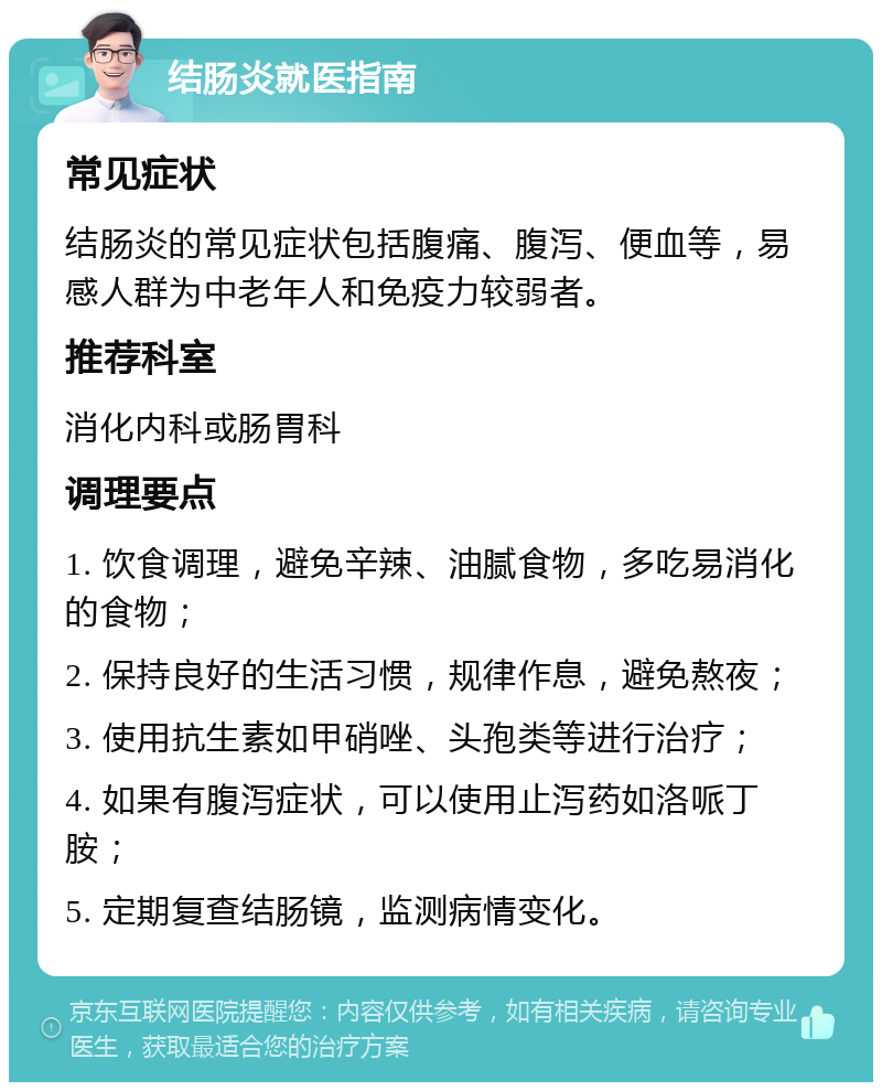 结肠炎就医指南 常见症状 结肠炎的常见症状包括腹痛、腹泻、便血等，易感人群为中老年人和免疫力较弱者。 推荐科室 消化内科或肠胃科 调理要点 1. 饮食调理，避免辛辣、油腻食物，多吃易消化的食物； 2. 保持良好的生活习惯，规律作息，避免熬夜； 3. 使用抗生素如甲硝唑、头孢类等进行治疗； 4. 如果有腹泻症状，可以使用止泻药如洛哌丁胺； 5. 定期复查结肠镜，监测病情变化。