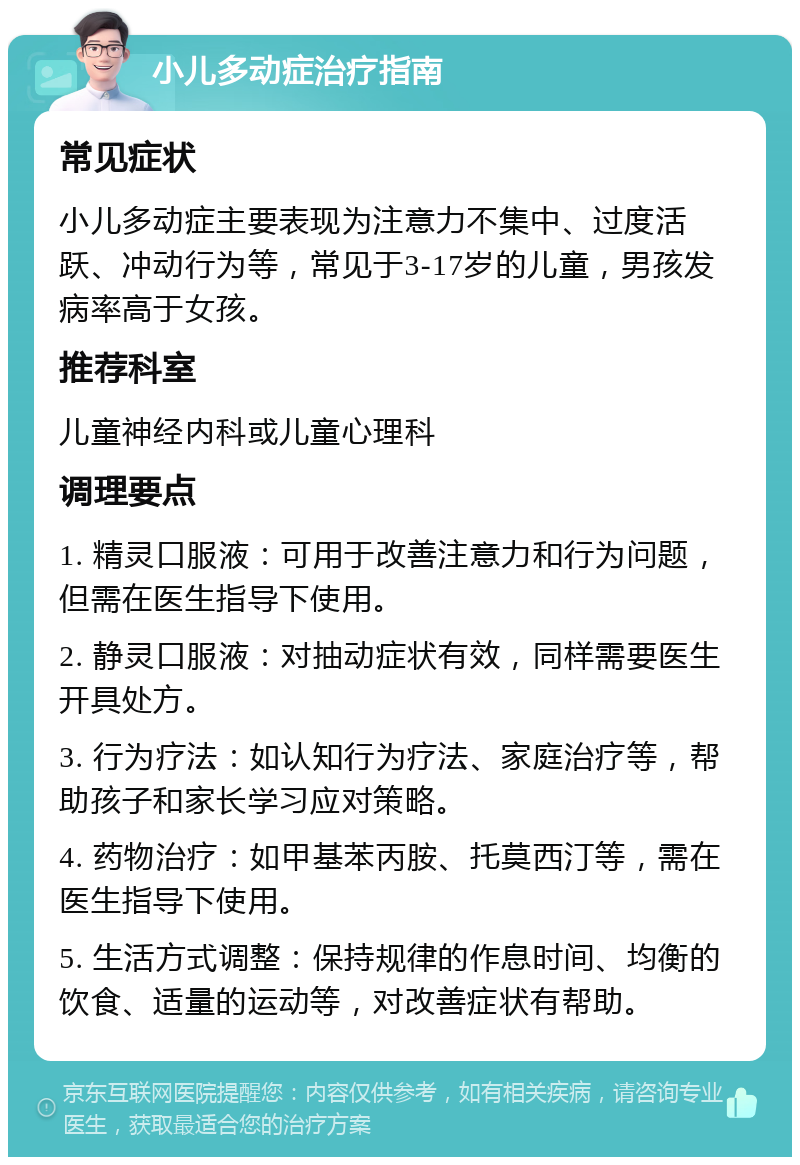 小儿多动症治疗指南 常见症状 小儿多动症主要表现为注意力不集中、过度活跃、冲动行为等，常见于3-17岁的儿童，男孩发病率高于女孩。 推荐科室 儿童神经内科或儿童心理科 调理要点 1. 精灵口服液：可用于改善注意力和行为问题，但需在医生指导下使用。 2. 静灵口服液：对抽动症状有效，同样需要医生开具处方。 3. 行为疗法：如认知行为疗法、家庭治疗等，帮助孩子和家长学习应对策略。 4. 药物治疗：如甲基苯丙胺、托莫西汀等，需在医生指导下使用。 5. 生活方式调整：保持规律的作息时间、均衡的饮食、适量的运动等，对改善症状有帮助。