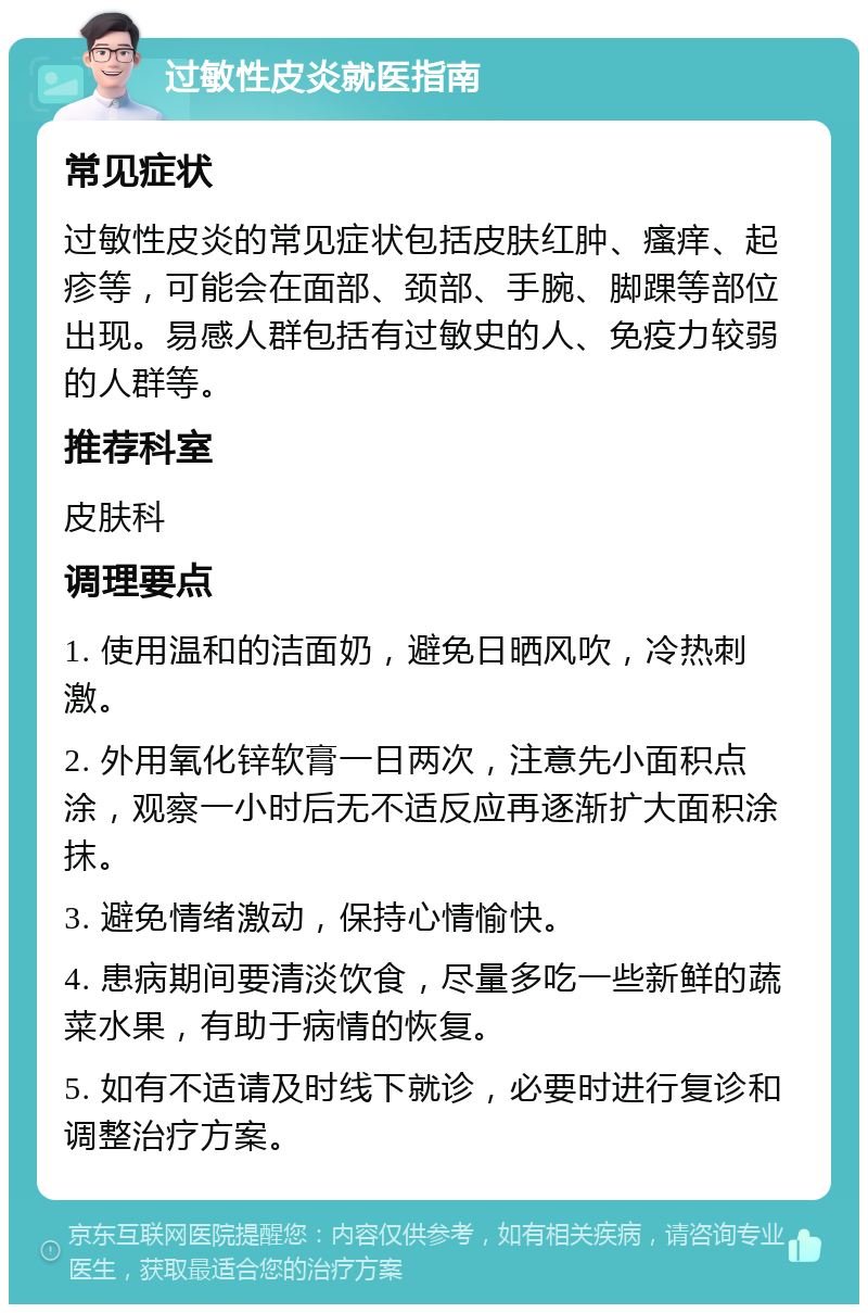 过敏性皮炎就医指南 常见症状 过敏性皮炎的常见症状包括皮肤红肿、瘙痒、起疹等，可能会在面部、颈部、手腕、脚踝等部位出现。易感人群包括有过敏史的人、免疫力较弱的人群等。 推荐科室 皮肤科 调理要点 1. 使用温和的洁面奶，避免日晒风吹，冷热刺激。 2. 外用氧化锌软膏一日两次，注意先小面积点涂，观察一小时后无不适反应再逐渐扩大面积涂抹。 3. 避免情绪激动，保持心情愉快。 4. 患病期间要清淡饮食，尽量多吃一些新鲜的蔬菜水果，有助于病情的恢复。 5. 如有不适请及时线下就诊，必要时进行复诊和调整治疗方案。