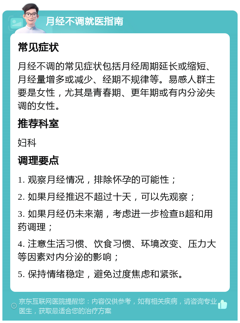 月经不调就医指南 常见症状 月经不调的常见症状包括月经周期延长或缩短、月经量增多或减少、经期不规律等。易感人群主要是女性，尤其是青春期、更年期或有内分泌失调的女性。 推荐科室 妇科 调理要点 1. 观察月经情况，排除怀孕的可能性； 2. 如果月经推迟不超过十天，可以先观察； 3. 如果月经仍未来潮，考虑进一步检查B超和用药调理； 4. 注意生活习惯、饮食习惯、环境改变、压力大等因素对内分泌的影响； 5. 保持情绪稳定，避免过度焦虑和紧张。