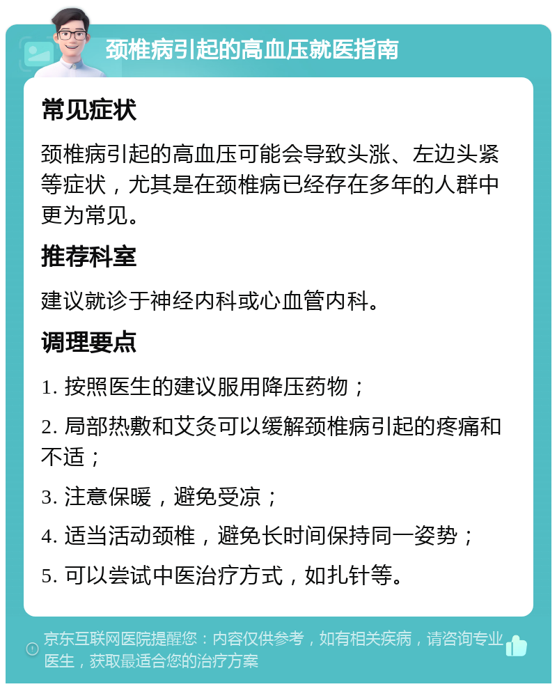 颈椎病引起的高血压就医指南 常见症状 颈椎病引起的高血压可能会导致头涨、左边头紧等症状，尤其是在颈椎病已经存在多年的人群中更为常见。 推荐科室 建议就诊于神经内科或心血管内科。 调理要点 1. 按照医生的建议服用降压药物； 2. 局部热敷和艾灸可以缓解颈椎病引起的疼痛和不适； 3. 注意保暖，避免受凉； 4. 适当活动颈椎，避免长时间保持同一姿势； 5. 可以尝试中医治疗方式，如扎针等。