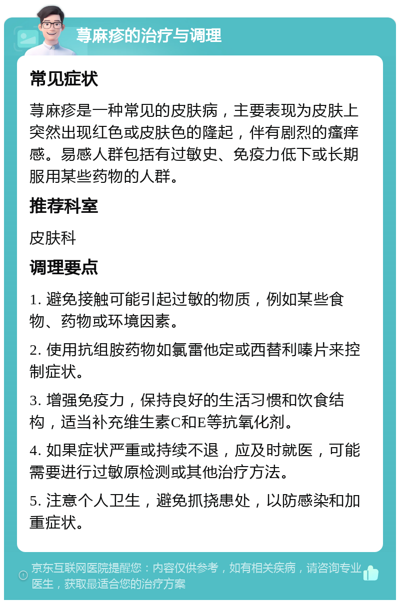 荨麻疹的治疗与调理 常见症状 荨麻疹是一种常见的皮肤病，主要表现为皮肤上突然出现红色或皮肤色的隆起，伴有剧烈的瘙痒感。易感人群包括有过敏史、免疫力低下或长期服用某些药物的人群。 推荐科室 皮肤科 调理要点 1. 避免接触可能引起过敏的物质，例如某些食物、药物或环境因素。 2. 使用抗组胺药物如氯雷他定或西替利嗪片来控制症状。 3. 增强免疫力，保持良好的生活习惯和饮食结构，适当补充维生素C和E等抗氧化剂。 4. 如果症状严重或持续不退，应及时就医，可能需要进行过敏原检测或其他治疗方法。 5. 注意个人卫生，避免抓挠患处，以防感染和加重症状。