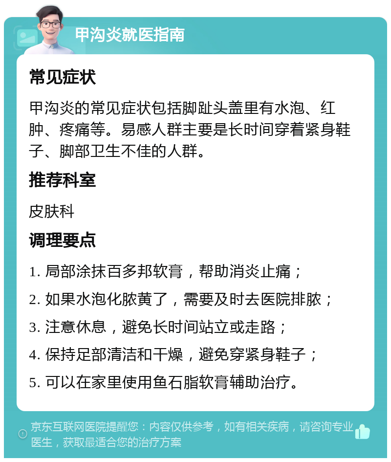 甲沟炎就医指南 常见症状 甲沟炎的常见症状包括脚趾头盖里有水泡、红肿、疼痛等。易感人群主要是长时间穿着紧身鞋子、脚部卫生不佳的人群。 推荐科室 皮肤科 调理要点 1. 局部涂抹百多邦软膏，帮助消炎止痛； 2. 如果水泡化脓黄了，需要及时去医院排脓； 3. 注意休息，避免长时间站立或走路； 4. 保持足部清洁和干燥，避免穿紧身鞋子； 5. 可以在家里使用鱼石脂软膏辅助治疗。