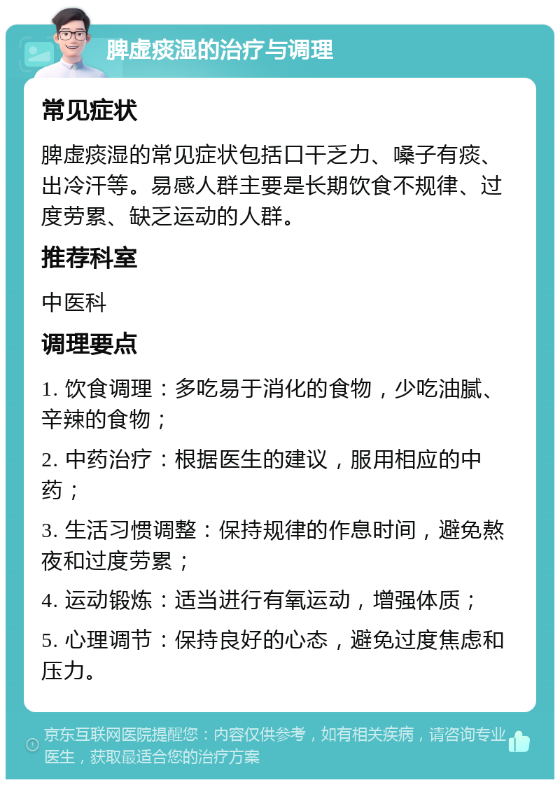 脾虚痰湿的治疗与调理 常见症状 脾虚痰湿的常见症状包括口干乏力、嗓子有痰、出冷汗等。易感人群主要是长期饮食不规律、过度劳累、缺乏运动的人群。 推荐科室 中医科 调理要点 1. 饮食调理：多吃易于消化的食物，少吃油腻、辛辣的食物； 2. 中药治疗：根据医生的建议，服用相应的中药； 3. 生活习惯调整：保持规律的作息时间，避免熬夜和过度劳累； 4. 运动锻炼：适当进行有氧运动，增强体质； 5. 心理调节：保持良好的心态，避免过度焦虑和压力。