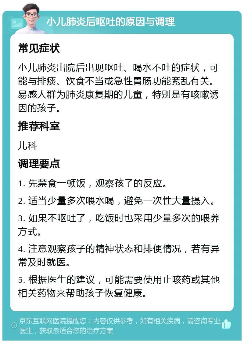 小儿肺炎后呕吐的原因与调理 常见症状 小儿肺炎出院后出现呕吐、喝水不吐的症状，可能与排痰、饮食不当或急性胃肠功能紊乱有关。易感人群为肺炎康复期的儿童，特别是有咳嗽诱因的孩子。 推荐科室 儿科 调理要点 1. 先禁食一顿饭，观察孩子的反应。 2. 适当少量多次喂水喝，避免一次性大量摄入。 3. 如果不呕吐了，吃饭时也采用少量多次的喂养方式。 4. 注意观察孩子的精神状态和排便情况，若有异常及时就医。 5. 根据医生的建议，可能需要使用止咳药或其他相关药物来帮助孩子恢复健康。