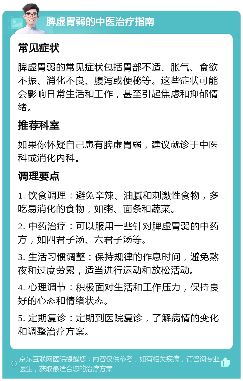 脾虚胃弱的中医治疗指南 常见症状 脾虚胃弱的常见症状包括胃部不适、胀气、食欲不振、消化不良、腹泻或便秘等。这些症状可能会影响日常生活和工作，甚至引起焦虑和抑郁情绪。 推荐科室 如果你怀疑自己患有脾虚胃弱，建议就诊于中医科或消化内科。 调理要点 1. 饮食调理：避免辛辣、油腻和刺激性食物，多吃易消化的食物，如粥、面条和蔬菜。 2. 中药治疗：可以服用一些针对脾虚胃弱的中药方，如四君子汤、六君子汤等。 3. 生活习惯调整：保持规律的作息时间，避免熬夜和过度劳累，适当进行运动和放松活动。 4. 心理调节：积极面对生活和工作压力，保持良好的心态和情绪状态。 5. 定期复诊：定期到医院复诊，了解病情的变化和调整治疗方案。