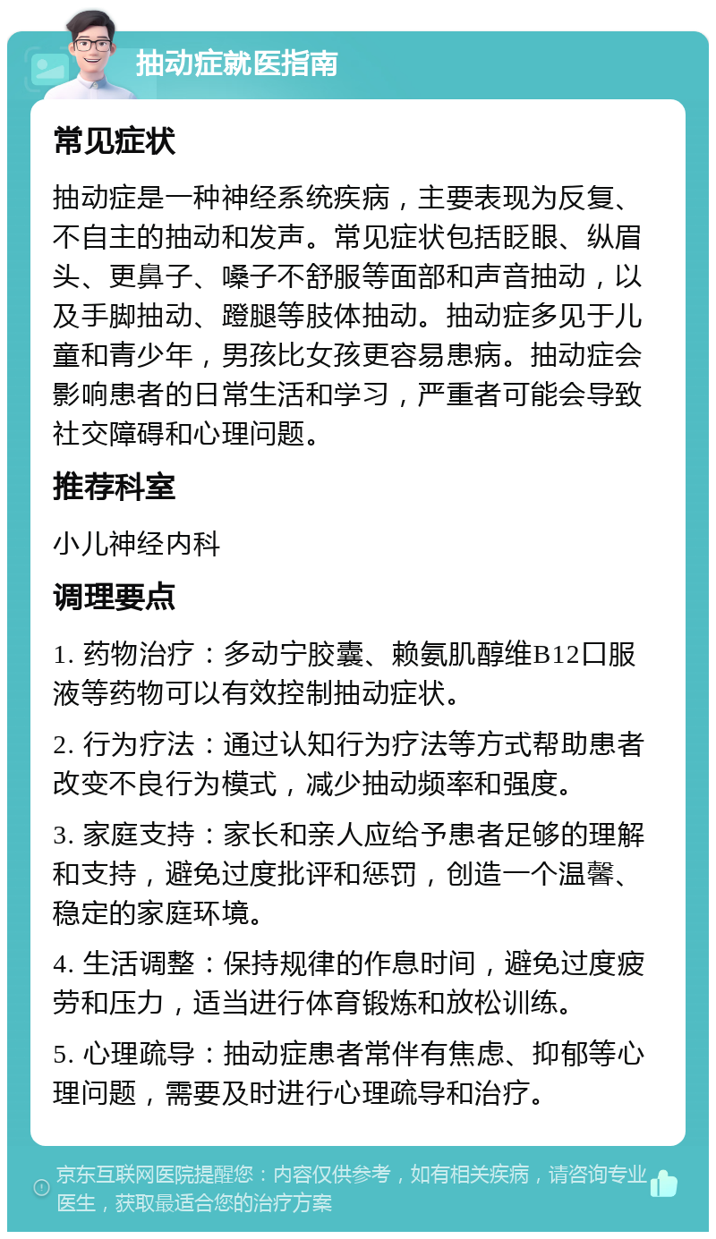 抽动症就医指南 常见症状 抽动症是一种神经系统疾病，主要表现为反复、不自主的抽动和发声。常见症状包括眨眼、纵眉头、更鼻子、嗓子不舒服等面部和声音抽动，以及手脚抽动、蹬腿等肢体抽动。抽动症多见于儿童和青少年，男孩比女孩更容易患病。抽动症会影响患者的日常生活和学习，严重者可能会导致社交障碍和心理问题。 推荐科室 小儿神经内科 调理要点 1. 药物治疗：多动宁胶囊、赖氨肌醇维B12口服液等药物可以有效控制抽动症状。 2. 行为疗法：通过认知行为疗法等方式帮助患者改变不良行为模式，减少抽动频率和强度。 3. 家庭支持：家长和亲人应给予患者足够的理解和支持，避免过度批评和惩罚，创造一个温馨、稳定的家庭环境。 4. 生活调整：保持规律的作息时间，避免过度疲劳和压力，适当进行体育锻炼和放松训练。 5. 心理疏导：抽动症患者常伴有焦虑、抑郁等心理问题，需要及时进行心理疏导和治疗。