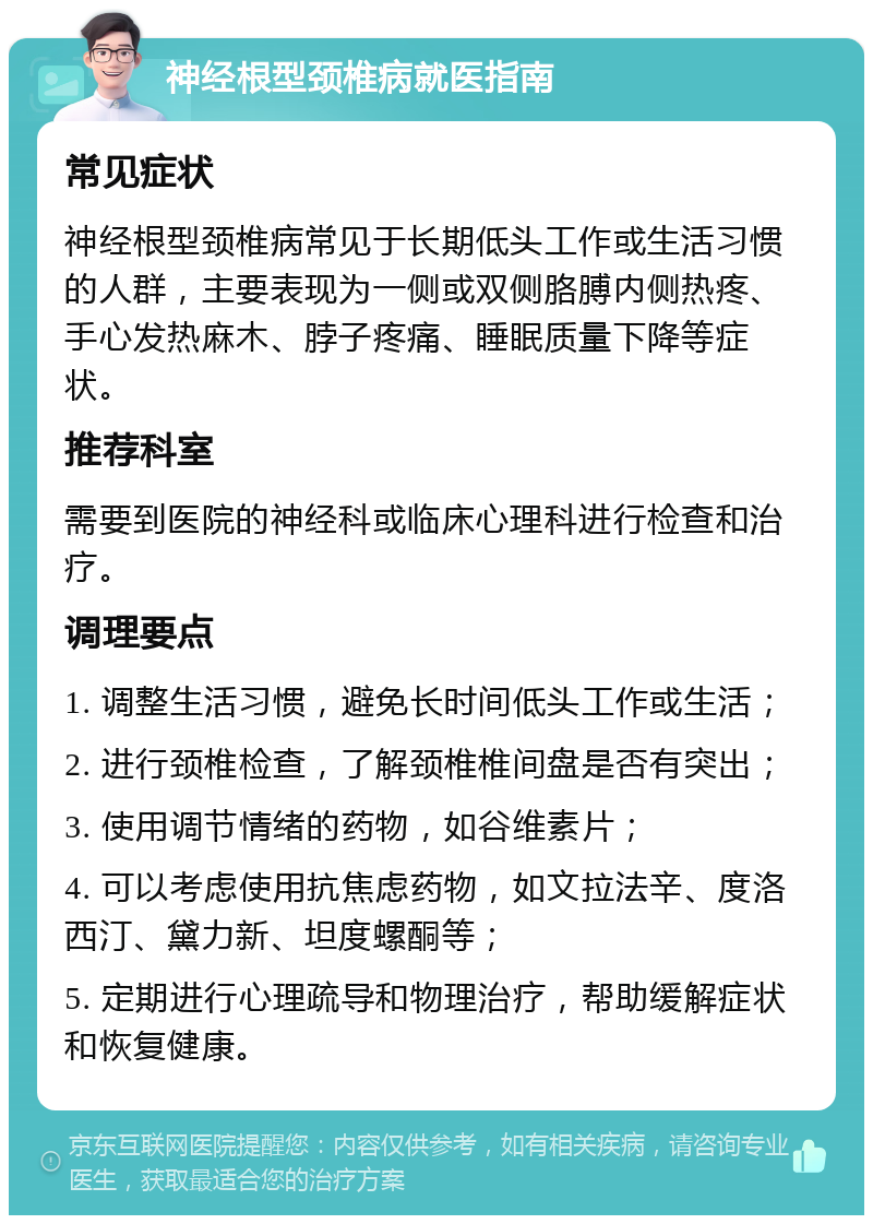 神经根型颈椎病就医指南 常见症状 神经根型颈椎病常见于长期低头工作或生活习惯的人群，主要表现为一侧或双侧胳膊内侧热疼、手心发热麻木、脖子疼痛、睡眠质量下降等症状。 推荐科室 需要到医院的神经科或临床心理科进行检查和治疗。 调理要点 1. 调整生活习惯，避免长时间低头工作或生活； 2. 进行颈椎检查，了解颈椎椎间盘是否有突出； 3. 使用调节情绪的药物，如谷维素片； 4. 可以考虑使用抗焦虑药物，如文拉法辛、度洛西汀、黛力新、坦度螺酮等； 5. 定期进行心理疏导和物理治疗，帮助缓解症状和恢复健康。