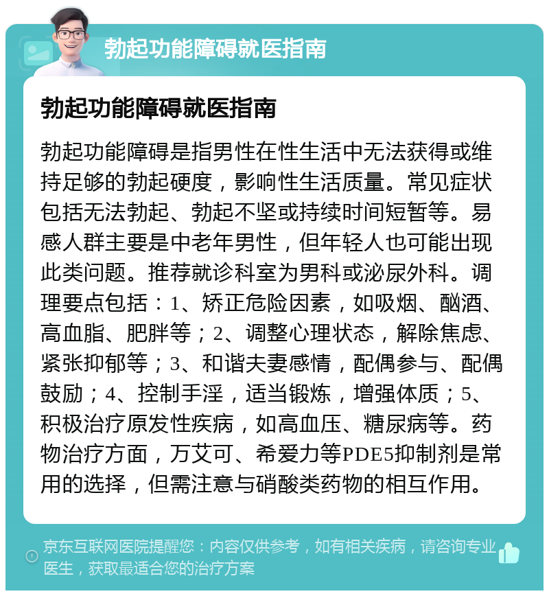 勃起功能障碍就医指南 勃起功能障碍就医指南 勃起功能障碍是指男性在性生活中无法获得或维持足够的勃起硬度，影响性生活质量。常见症状包括无法勃起、勃起不坚或持续时间短暂等。易感人群主要是中老年男性，但年轻人也可能出现此类问题。推荐就诊科室为男科或泌尿外科。调理要点包括：1、矫正危险因素，如吸烟、酗酒、高血脂、肥胖等；2、调整心理状态，解除焦虑、紧张抑郁等；3、和谐夫妻感情，配偶参与、配偶鼓励；4、控制手淫，适当锻炼，增强体质；5、积极治疗原发性疾病，如高血压、糖尿病等。药物治疗方面，万艾可、希爱力等PDE5抑制剂是常用的选择，但需注意与硝酸类药物的相互作用。