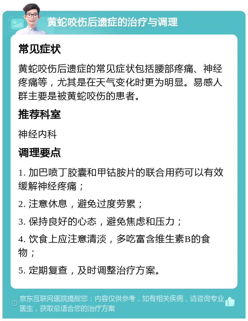 黄蛇咬伤后遗症的治疗与调理 常见症状 黄蛇咬伤后遗症的常见症状包括腰部疼痛、神经疼痛等，尤其是在天气变化时更为明显。易感人群主要是被黄蛇咬伤的患者。 推荐科室 神经内科 调理要点 1. 加巴喷丁胶囊和甲钴胺片的联合用药可以有效缓解神经疼痛； 2. 注意休息，避免过度劳累； 3. 保持良好的心态，避免焦虑和压力； 4. 饮食上应注意清淡，多吃富含维生素B的食物； 5. 定期复查，及时调整治疗方案。