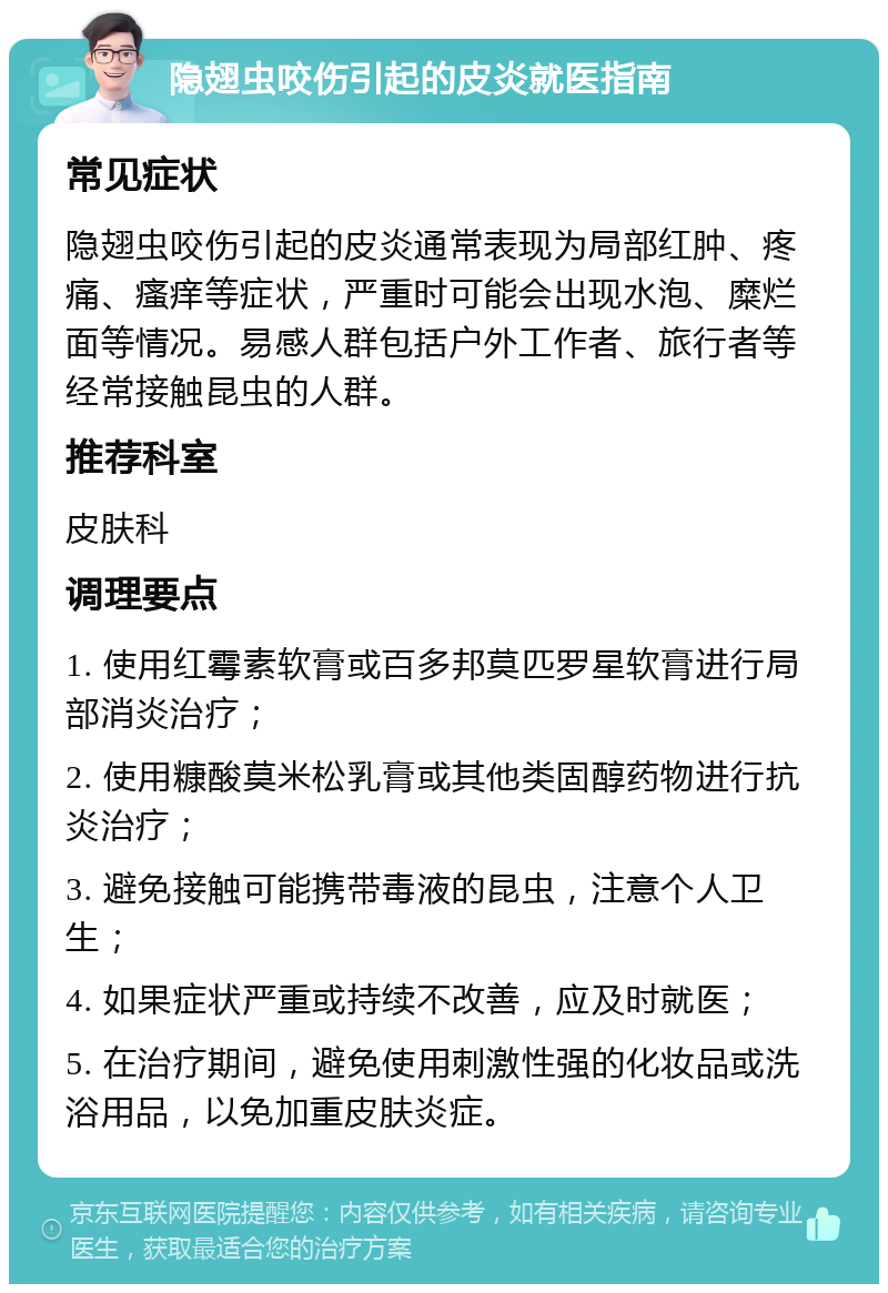 隐翅虫咬伤引起的皮炎就医指南 常见症状 隐翅虫咬伤引起的皮炎通常表现为局部红肿、疼痛、瘙痒等症状，严重时可能会出现水泡、糜烂面等情况。易感人群包括户外工作者、旅行者等经常接触昆虫的人群。 推荐科室 皮肤科 调理要点 1. 使用红霉素软膏或百多邦莫匹罗星软膏进行局部消炎治疗； 2. 使用糠酸莫米松乳膏或其他类固醇药物进行抗炎治疗； 3. 避免接触可能携带毒液的昆虫，注意个人卫生； 4. 如果症状严重或持续不改善，应及时就医； 5. 在治疗期间，避免使用刺激性强的化妆品或洗浴用品，以免加重皮肤炎症。