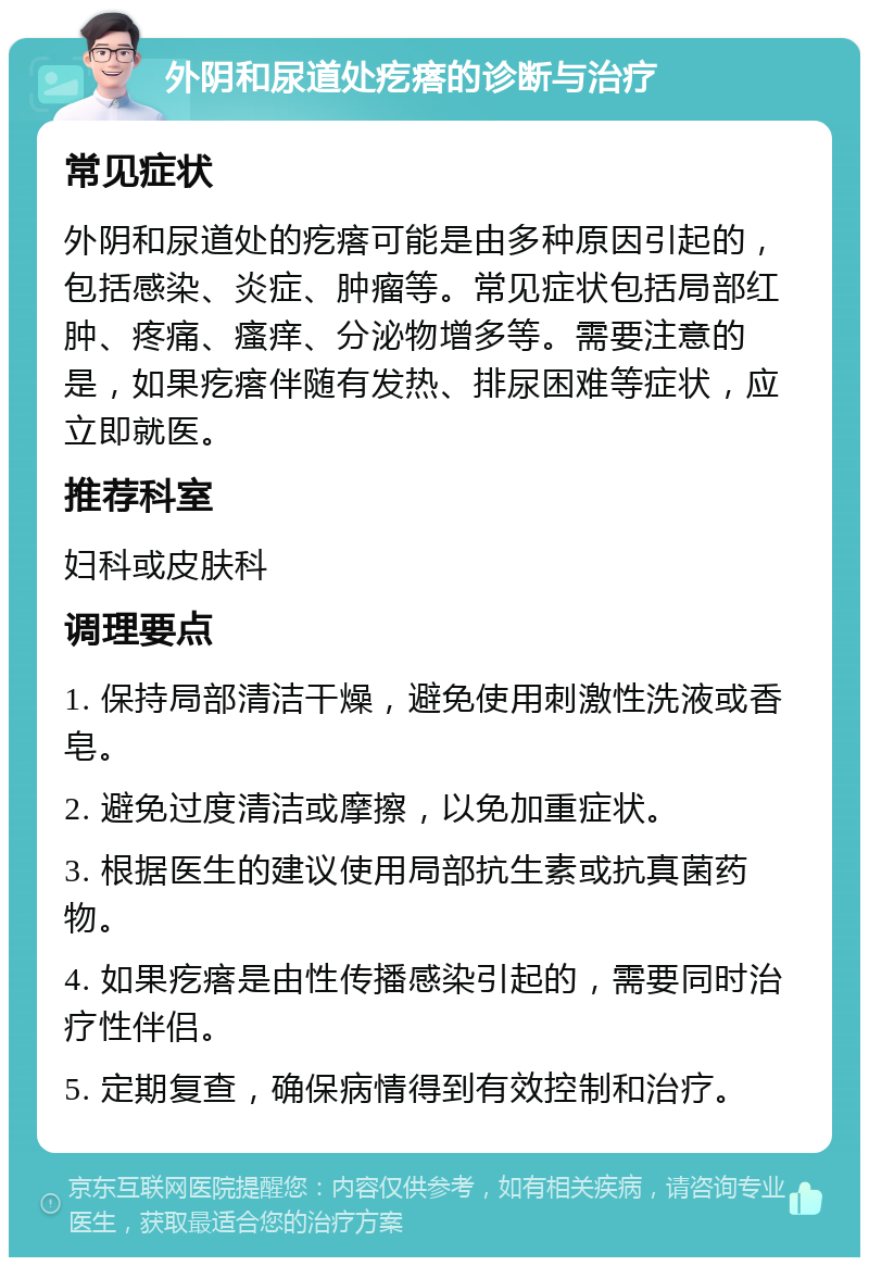 外阴和尿道处疙瘩的诊断与治疗 常见症状 外阴和尿道处的疙瘩可能是由多种原因引起的，包括感染、炎症、肿瘤等。常见症状包括局部红肿、疼痛、瘙痒、分泌物增多等。需要注意的是，如果疙瘩伴随有发热、排尿困难等症状，应立即就医。 推荐科室 妇科或皮肤科 调理要点 1. 保持局部清洁干燥，避免使用刺激性洗液或香皂。 2. 避免过度清洁或摩擦，以免加重症状。 3. 根据医生的建议使用局部抗生素或抗真菌药物。 4. 如果疙瘩是由性传播感染引起的，需要同时治疗性伴侣。 5. 定期复查，确保病情得到有效控制和治疗。