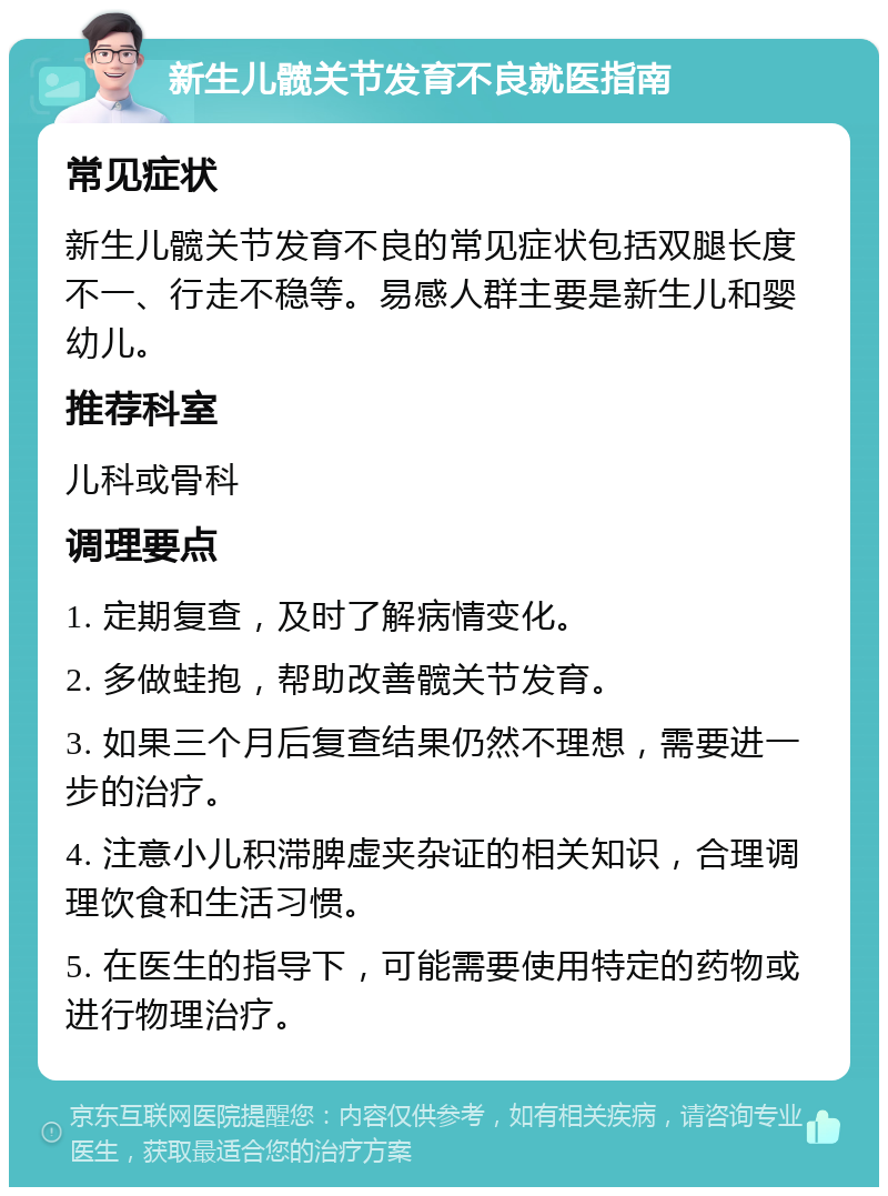 新生儿髋关节发育不良就医指南 常见症状 新生儿髋关节发育不良的常见症状包括双腿长度不一、行走不稳等。易感人群主要是新生儿和婴幼儿。 推荐科室 儿科或骨科 调理要点 1. 定期复查，及时了解病情变化。 2. 多做蛙抱，帮助改善髋关节发育。 3. 如果三个月后复查结果仍然不理想，需要进一步的治疗。 4. 注意小儿积滞脾虚夹杂证的相关知识，合理调理饮食和生活习惯。 5. 在医生的指导下，可能需要使用特定的药物或进行物理治疗。